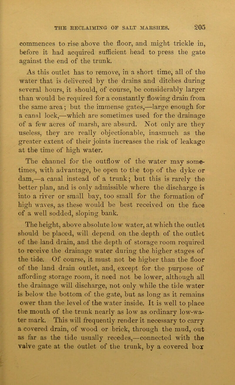 commences to rise above the floor, and might trickle in, before it had acquired sufficient head to press the gate against the end of the trunk. As this outlet has to remove, in a short time, all of the water that is delivered by the drains and ditches during several hours, it should, of course, be considerably larger than would be required for a constantly flowing drain from the same area; but the immense gates,—large enough for a canal lock,—which are sometimes used for the drainage of a few acres of marsh, are absurd. Not only are they useless, they are really objectionable, inasmuch as the greater extent of their joints increases the risk of leakage at the time of high water. The channel for the outflow of the water may some- times, with advantage, be open to the top of the dyke or dam,—a canal instead of a trunk; but this is rarely the better plan, and is only admissible where the discharge is into a river or small bay, too small for the formation of high waves, as these would be best received on the face of a well sodded, sloping bank. The height, above absolute low water, at which the outlet should be placed, will depend on the depth of the outlet of the land drain, and the depth of storage room required to receive the drainage water during the higher stages of the tide. Of course, it must not be higher than the floor of the land drain outlet, and, except for the purpose of affording storage room, it need not be lower, although all the drainage will discharge, not only while the tide water is below the bottom of the gate, but as long as it remains ower than the level of the water inside. It is well to place the mouth of the trunk nearly as low as ordinary low-wa- ter mark. This will frequently render it necessary to carry a covered drain, of wood or brick, through the mud, out as far as the tide usually recedes,—connected with the valve gate at the outlet of the trunk, by a covered box