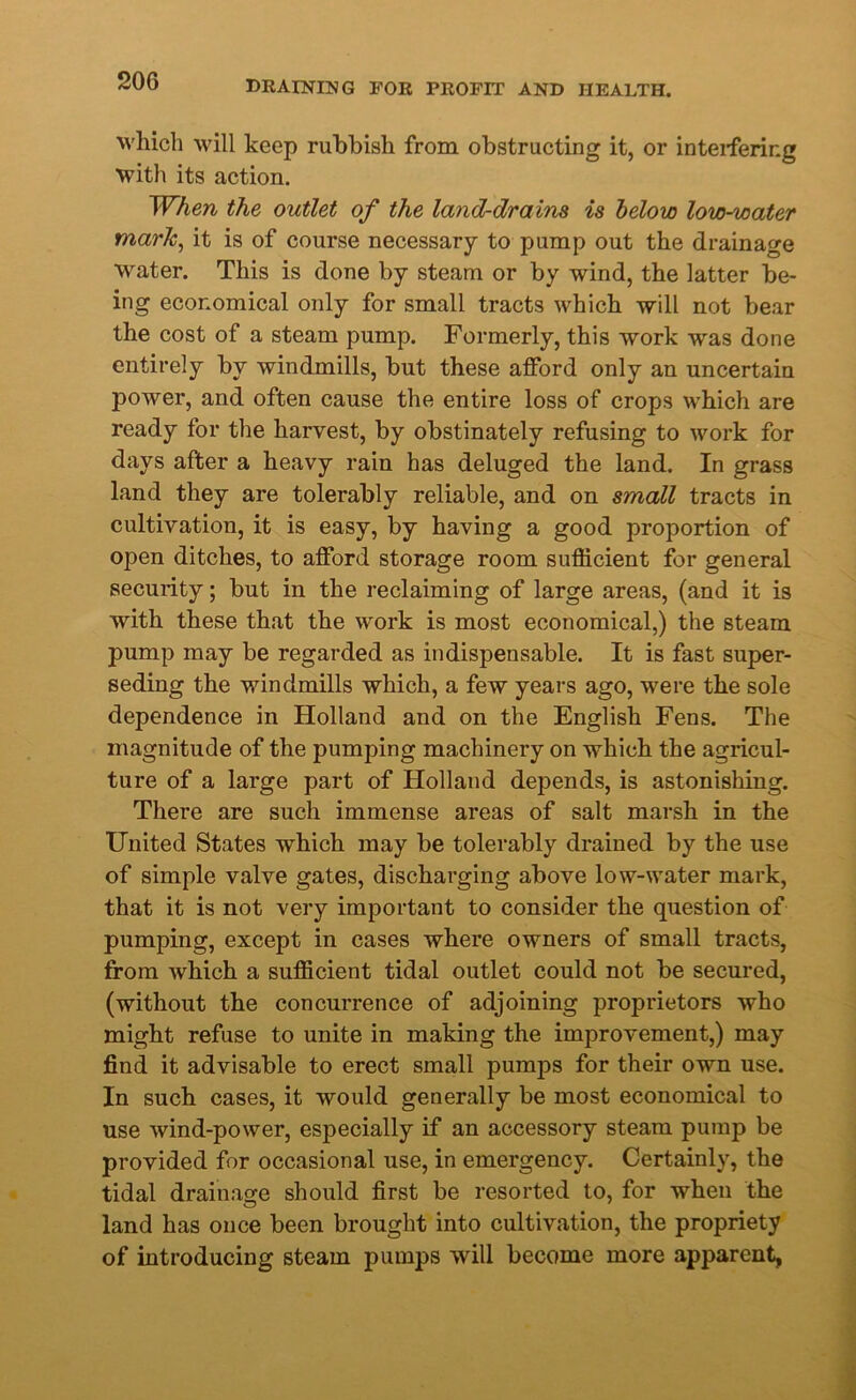 which will keep rubbish from obstructing it, or interfering with its action. When the outlet of the land-drains is below low-water mark, it is of course necessary to pump out the drainage water. This is done by steam or by wind, the latter be- ing economical only for small tracts which will not bear the cost of a steam pump. Formerly, this work was done entirely by windmills, but these afford only an uncertain power, and often cause the entire loss of crops which are ready for the harvest, by obstinately refusing to work for days after a heavy rain has deluged the land. In grass land they are tolerably reliable, and on small tracts in cultivation, it is easy, by having a good proportion of open ditches, to afford storage room sufficient for general security; but in the reclaiming of large areas, (and it is with these that the work is most economical,) the steam pump may be regarded as indispensable. It is fast super- seding the windmills which, a few years ago, were the sole dependence in Holland and on the English Fens. The magnitude of the pumping machinery on which the agricul- ture of a large part of Holland depends, is astonishing. There are such immense areas of salt marsh in the United States which may be tolerably drained by the use of simple valve gates, discharging above low-water mark, that it is not very important to consider the question of pumping, except in cases where owners of small tracts, from which a sufficient tidal outlet could not be secured, (without the concurrence of adjoining proprietors who might refuse to unite in making the improvement,) may find it advisable to erect small pumps for their own use. In such cases, it would generally be most economical to use wind-power, especially if an accessory steam pump be provided for occasional use, in emergency. Certainly, the tidal drainage should first be resorted to, for when the land has once been brought into cultivation, the propriety of introducing steam pumps will become more apparent.