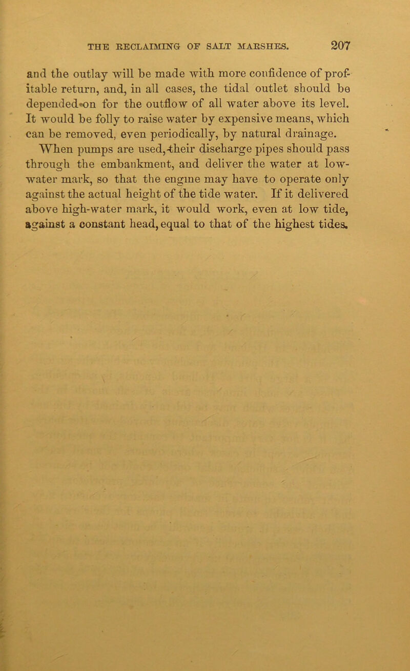 and the outlay will be made with more confidence of prof- itable return, and, in all cases, the tidal outlet should be dependedon for the outflow of all water above its level. It would be folly to raise water by expensive means, which can be removed, even periodically, by natural drainage. When pumps are used,-their discharge pipes should pass through the embankment, and deliver the water at low- water mark, so that the engine may have to operate only against the actual height of the tide water. If it delivered above high-water mark, it would work, even at low tide, against a constant head, equal to that of the highest tides.