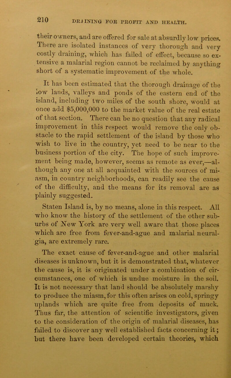 their owners, and are offered for sale at absurdly low prices. There are isolated instances of very thorough and very costly draining, which has failed of effect, because so ex- tensive a malarial region cannot be reclaimed by anything short of a systematic improvement of the whole. It has been estimated that the thorough drainage of the low lands, valleys and ponds of the eastern end of the island, including two miles of the south shore, would at once add $5,000,000 to the market value of the real estate of that section. There can be no question that any radical improvement in this respect would remove the only ob- stacle to the rapid settlement of the island by those who wish to live in the country, yet need to be near to the business portion of the city. The hope of such improve- ment being made, however, seems as remote as ever,—al- though any one at all acquainted with the sources of mi- asm, in country neighborhoods, can readily see the cause of the difficulty, and the means for its removal are as plainly suggested. Staten Island is, by no means, alone in this respect. All who know the history of the settlement of the other sub- urbs of New York are very well aware that those places which are free from fever-and-ague and malarial neural- gia, are extremely rare. The exact cause of fever-and-ague and other malarial diseases is unknown, but it is demonstrated that, whatever the cause is, it is originated under a combination of cir- cumstances, one of which is undue moisture in the soil. It is not necessary that land should be absolutely marshy to produce the miasm, for this often arises on cold, springy uplands which are quite free from deposits of muck. Thus far, the attention of scientific investigators, given to the consideration of the origin of malarial diseases, has failed to discover any well established facts concerning it; but there have been developed certain theories, which
