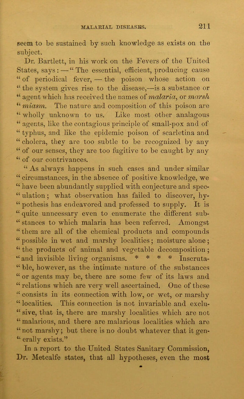 seem to be sustained by such knowledge as exists on the subject. Dr. Bartlett, in his work on the Fevers of the United States, says : — “ The essential, efficient, producing cause “ of periodical fever, — the poison whose action on “ the system gives rise to the disease,—is a substance or “ agent which has received the names of malaria, or marsh “ miasm. The nature and composition of this poison are “ wholly unknown to us. Like most other analagous “ agents, like the contagious principle of small-pox and of “ typhus, and like the epidemic poison of scarletina and “ cholera, they are too subtle to be recognized by any “ of our senses, they are too fugitive to be caught by any “ of our contrivances. “ As always happens in such cases and under similar “ circumstances, in the absence of positive knowledge, we “ have been abundantly supplied with conjecture and spec- “ ulation; what observation has failed to discover, hy- “ pothesis has endeavored and professed to supply. It is “ quite unncessary even to enumerate the different sub- “ stances to which malaria has been referred. Amongst “ them are all of the chemical products and compounds “ possible in wet and marshy localities; moisture alone; “ the products of animal and vegetable decomposition; “and invisible living organisms. * * * * Inscruta- “ ble, however, as the intimate nature of the substances “ or agents may be, there are some few of its laws and “ relations which are very well ascertained. One of these “ consists in its connection with low, or wet, or marshy “ localities. This connection is not invariable and exclu- “ sive, that is, there are marshy localities which are not “ malarious, and there are malarious localities which are “ not marshy; but there is no doubt whatever that it gen- “ erally exists.” In a report to the United States Sanitary Commission, Dr. Metcalfe states, that all hypotheses, even the most