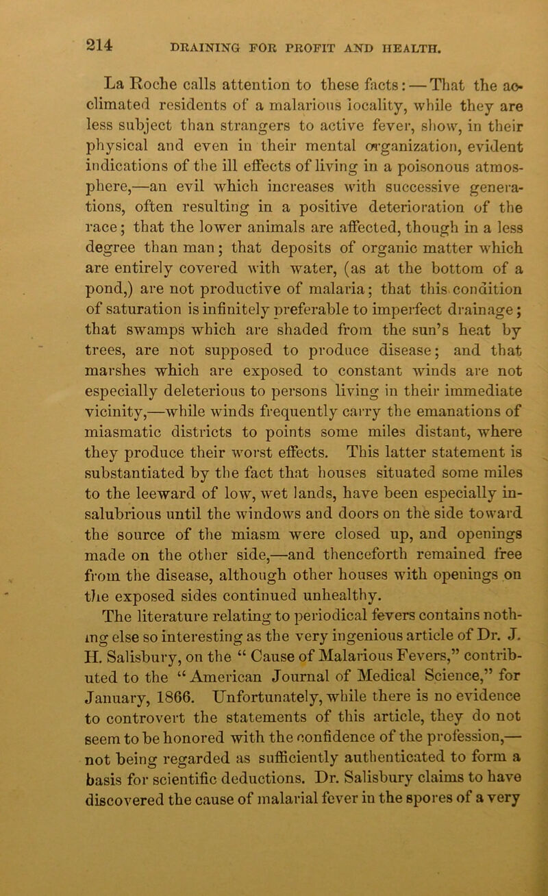 La Roche calls attention to these facts: — That the ac- climated residents of a malarious locality, while they are less subject than strangers to active fever, show, in their physical and even in their mental organization, evident indications of the ill elfects of living in a poisonous atmos- phere,—an evil which increases with successive genera- tions, often resulting in a positive deterioration of the race; that the lower animals are affected, though in a less degree than man; that deposits of organic matter which are entirely covered with water, (as at the bottom of a pond,) are not productive of malaria; that this condition of saturation is infinitely preferable to imperfect drainage; that swamps which are shaded from the sun’s heat by trees, are not supposed to produce disease; and that marshes which are exposed to constant winds are not especially deleterious to persons living in their immediate vicinity,—while winds frequently carry the emanations of miasmatic districts to points some miles distant, where they produce their worst effects. This latter statement is substantiated by the fact that houses situated some miles to the leeward of low, wet lands, have been especially in- salubrious until the windows and doors on the side toward the source of the miasm were closed up, and openings made on the other side,—and thenceforth remained free from the disease, although other houses with openings on the exposed sides continued unhealthy. The literature relating to periodical fevers contains noth- ing else so interesting as the very ingenious article of Dr. J. H. Salisbury, on the “ Cause of Malarious Fevers,” contrib- uted to the “American Journal of Medical Science,” for January, 1866. Unfortunately, while there is no evidence to controvert the statements of this article, they do not seem to be honored with the confidence of the profession,— not being regarded as sufficiently authenticated to form a basis for scientific deductions. Dr. Salisbury claims to have discovered the cause of malarial fever in the spores of a very