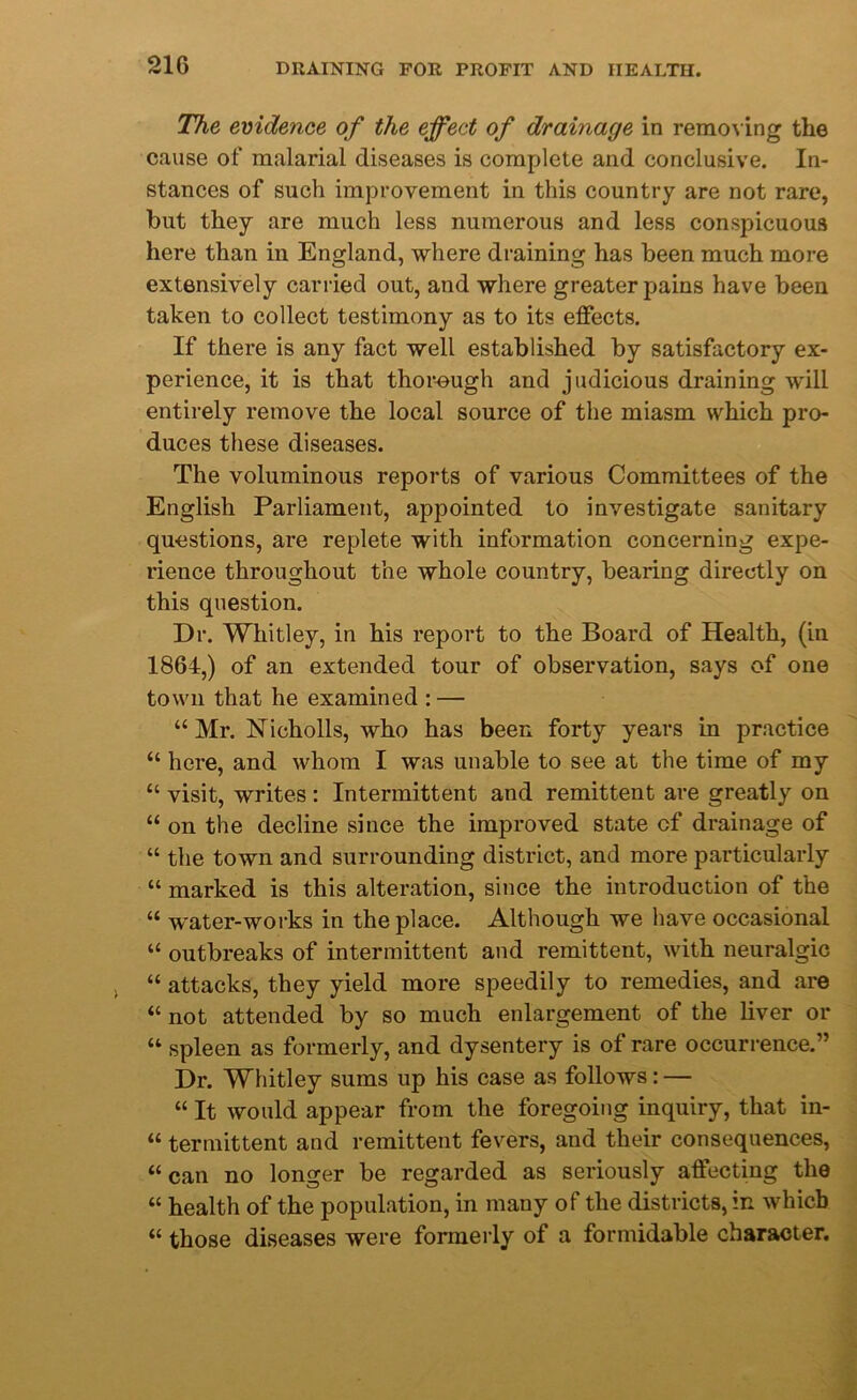 The evidence of the effect of drainage in removing the cause of malarial diseases is complete and conclusive. In- stances of such improvement in this country are not rare, but they are much less numerous and less conspicuous here than in England, where draining has been much more extensively carried out, and where greater pains have been taken to collect testimony as to its effects. If there is any fact well established by satisfactory ex- perience, it is that thorough and judicious draining will entirely remove the local source of the miasm which pro- duces these diseases. The voluminous reports of various Committees of the English Parliament, appointed to investigate sanitary questions, are replete with information concerning expe- rience throughout the whole country, bearing directly on this question. Dr. Whitley, in his report to the Board of Health, (in 1864,) of an extended tour of observation, says of one town that he examined : — “ Mr. Nicholls, who has been forty years in practice “ here, and whom I was unable to see at the time of my “ visit, writes : Intermittent and remittent are greatly on “ on the decline since the improved state cf drainage of “ the town and surrounding district, and more particularly “ marked is this alteration, since the introduction of the “ water-works in the place. Although we have occasional “ outbreaks of intermittent and remittent, with neuralgic “ attacks, they yield more speedily to remedies, and are “ not attended by so much enlargement of the liver or “ spleen as formerly, and dysentery is of rare occurrence.” Dr. Whitley sums up his case as follows: — “ It would appear from the foregoing inquiry, that in- “ termittent and remittent fevers, and their consequences, “can no longer be regarded as seriously affecting the “ health of the population, in many of the districts, in which “ those diseases were formerly of a formidable character.