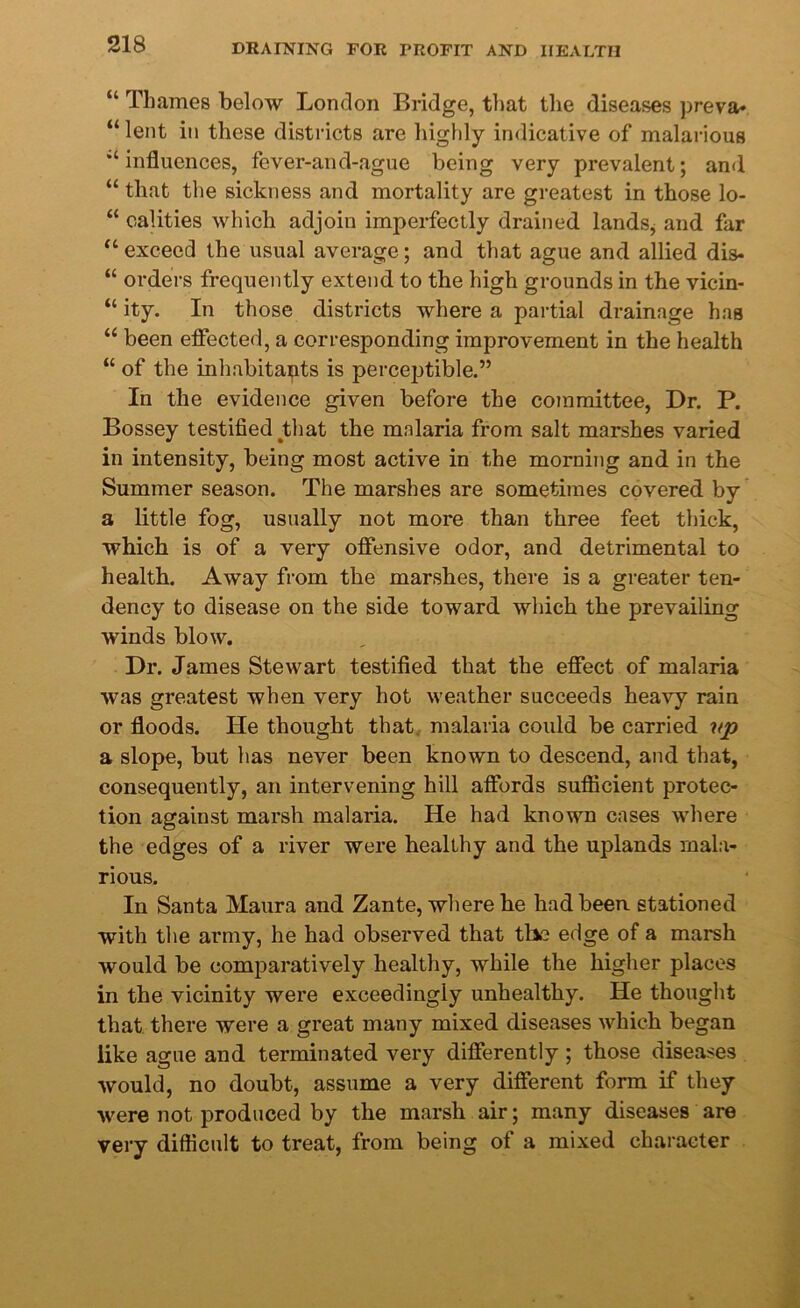 “ Thames below London Bridge, that the diseases preva- “lent in these districts are highly indicative of malarious “influences, fever-and-ague being very prevalent; and “ that the sickness and mortality are greatest in those lo- “ calities which adjoin imperfectly drained lands, and far “ exceed the usual average; and that ague and allied dis- “ orders frequently extend to the high grounds in the vicin- “ ity. In those districts where a partial drainage has “ been effected, a corresponding improvement in the health “ of the inhabitants is perceptible.” In the evidence given before the committee, Dr. P. Bossey testified that the malaria from salt marshes varied in intensity, being most active in the morning and in the Summer season. The marshes are sometimes covered by a little fog, usually not more than three feet thick, which is of a very offensive odor, and detrimental to health. Away from the marshes, there is a greater ten- dency to disease on the side toward which the prevailing winds blow. Dr. James Stewart testified that the effect of malaria was greatest when very hot weather succeeds heavy rain or floods. He thought that malaria could be carried vp a slope, but has never been known to descend, and that, consequently, an intervening hill affords sufficient protec- tion against marsh malaria. He had known cases where the edges of a river were healthy and the uplands mala- rious. In Santa Maura and Zante, where he had been stationed with the army, he had observed that the edge of a marsh would be comparatively healthy, while the higher places in the vicinity were exceedingly unhealthy. He thought that there were a great many mixed diseases which began like ague and terminated very differently ; those diseases would, no doubt, assume a very different form if they were not produced by the marsh air; many diseases are very difficult to treat, from being of a mixed character