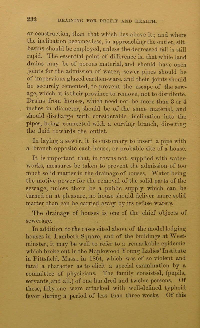 or construction, than that which lies above it; and where the inclination becomes less, in approaching the outlet, silt- basins should be employed, unless the decreased fall is still rapid. The essential point of difference is, that while land drains may be of porous material, and should have open joints for the admission of water, sewer pipes should be of impervious glazed earthen-ware, and their joints should be securely cemented, to prevent the escape of the sew- age, which it is their province to remove, not to distribute. Drains from houses, which need not be more than 3 or 4 inches in diameter, should be of the same material, and should discharge with considerable inclination into the pipes, being connected with a curving branch, directing the fluid towards the outlet. In laying a sewer, it is customary to insert a pipe with a branch opposite each house, or probable site of a house. It is important that, in towns not supplied with water- works, measures be taken to prevent the admission of too much solid matter in the drainage of houses. Water being the motive power for the removal of the solid parts of the sewage, unless there be a public supply which can be turned on at pleasure, no house should deliver more solid matter than can be carried away by its refuse waters. The drainage of houses is one of the chief objects of sewerage. In addition to the cases cited above of the model lodging houses in Lambeth Square, and of the buildings at West- minster, it may be well to refer to a remarkable epidemic which broke out in the Maplewood Young Ladies’ Institute in Pittsfield, Mass., in 1864, which was of so violent and fatal a character as to elicit a special examination by a committee of physicians. The family consisted, (pupils, servants, and all,) of one hundred and twelve persons. Of these, fifty-one were attacked with well-defined typhoid fever during a period of less than three weeks. Of this