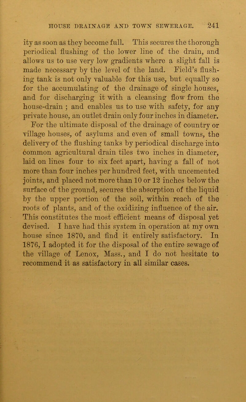 ity as soon as they become full. This secures the thorough periodical flushing of the lower line of the drain, and allows us to use very low gradients where a slight fall is made necessary by the level of the land. Field’s flush- ing tank is not only valuable for this use, but equally so for the accumulating of the drainage of single houses, and for discharging it with a cleansing flow from the house-drain ; and enables us to use with safety, for any private house, an outlet drain only four inches in diameter. For the ultimate disposal of the drainage of country or village houses, of asylums and even of small towns, the delivery of the flushing tanks by periodical discharge into common agricultural drain tiles two inches in diameter, laid on lines four to six feet apart, having a fall of not more than four inches per hundred feet, with uncemented joints, and placed not more than 10 or 12 inches below the surface of the ground, secures the absorption of the liquid by the upper portion of the soil, within reach of the roots of plants, and of the oxidizing influence of the air. This constitutes the most efficient means of disposal yet devised. I have had this system in operation at my own house since 1870, and find it entirely satisfactory. In 1876, 1 adopted it for the disposal of the entire sewage of the village of Lenox, Mass., and I do not hesitate to recommend it as satisfactory in all similar cases.