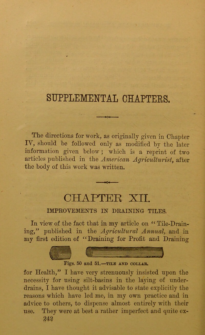 SUPPLEMENTAL CHAPTERS. The directions for work, as originally given in Chapter IV, should be followed only as modified by the later information given below; which is a reprint of two articles published in the American Agriculturist, after the body of this work was written. CHAPTER XII. IMPROVEMENTS IN DRAINING TILES. In view of the fact that in my article on “ Tile-D rain- ing,” published in the Agricultural Annual, and in my first edition of “Draining for Profit and Draining Figs. 50 and 51.—tele and collar. for Health,” I have very strenuously insisted upon the necessity for using silt-basins in the laying of under- drains, I have thought it advisable to state explicitly the reasons which have led me, in my own practice and in advice to others, to dispense almost entirely with their use. They were at best a rather imperfect and quite ex-