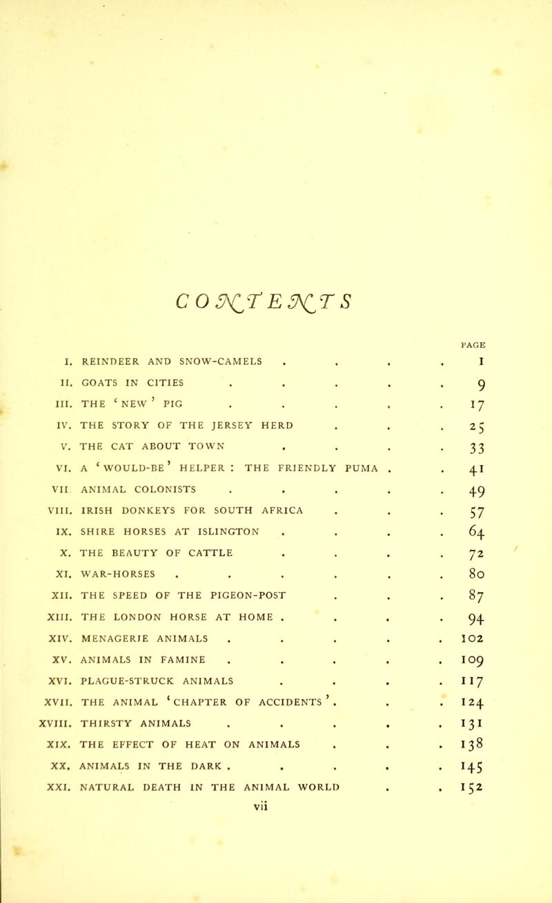 C O SAC? E WIT S PAGE I. REINDEER AND SNOW-CAMELS ... .1 II. GOATS IN CITIES . . . . .9 III. THE ‘NEW’ PIG . . . . .17 IV. THE STORY OF THE JERSEY HERD . . • 25 V. THE CAT ABOUT TOWN . . . *33 vi. a ‘would-be’ helper: the friendly puma . . 41 VII ANIMAL COLONISTS . . . . .49 VIII. IRISH DONKEYS FOR SOUTH AFRICA . . *57 IX. SHIRE HORSES AT ISLINGTON . . . .64 X. THE BEAUTY OF CATTLE . . . 72 XI. WAR-HORSES . . . . . . 80 XII. THE SPEED OF THE PIGEON-POST . . 87 XIII. THE LONDON HORSE AT HOME . . . .94 XIV. MENAGERIE ANIMALS ..... 102 XV. ANIMALS IN FAMINE ..... 109 XVI. PLAGUE-STRUCK ANIMALS . . . I 1 7 XVII. THE ANIMAL ‘CHAPTER OF ACCIDENTS’. . . I 24 XVIII. THIRSTY ANIMALS . . . . • I3I XIX. THE EFFECT OF HEAT ON ANIMALS . . . I 38 XX. ANIMALS IN THE DARK ..... 145 XXI. NATURAL DEATH IN THE ANIMAL WORLD . . I 52