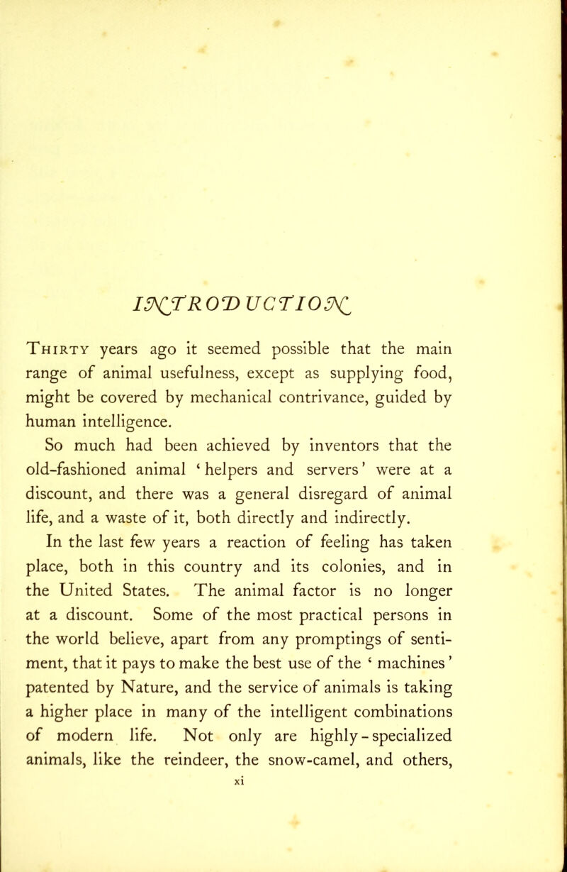 I3^TR0T> UCTIO^C Thirty years ago it seemed possible that the main range of animal usefulness, except as supplying food, might be covered by mechanical contrivance, guided by human intelligence. So much had been achieved by inventors that the old-fashioned animal ‘ helpers and servers ’ were at a discount, and there was a general disregard of animal life, and a waste of it, both directly and indirectly. In the last few years a reaction of feeling has taken place, both in this country and its colonies, and in the United States. The animal factor is no longer at a discount. Some of the most practical persons in the world believe, apart from any promptings of senti- ment, that it pays to make the best use of the 4 machines ’ patented by Nature, and the service of animals is taking a higher place in many of the intelligent combinations of modern life. Not only are highly - specialized animals, like the reindeer, the snow-camel, and others,