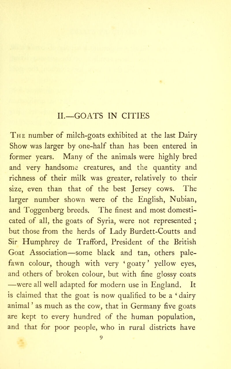 The number of milch-goats exhibited at the last Dairy Show was larger by one-half than has been entered in former years. Many of the animals were highly bred and very handsome creatures, and the quantity and richness of their milk was greater, relatively to their size, even than that of the best Jersey cows. The larger number shown were of the English, Nubian, and Toggenberg breeds. The finest and most domesti- cated of all, the goats of Syria, were not represented ; but those from the herds of Lady Burdett-Coutts and Sir Humphrey de Trafford, President of the British Goat Association—some black and tan, others pale- fawn colour, though with very ‘ goaty’ yellow eyes, and others of broken colour, but with fine glossy coats —were all well adapted for modern use in England. It is claimed that the goat is now qualified to be a ‘ dairy animal ’ as much as the cow, that in Germany five goats are kept to every hundred of the human population, and that for poor people, who in rural districts have