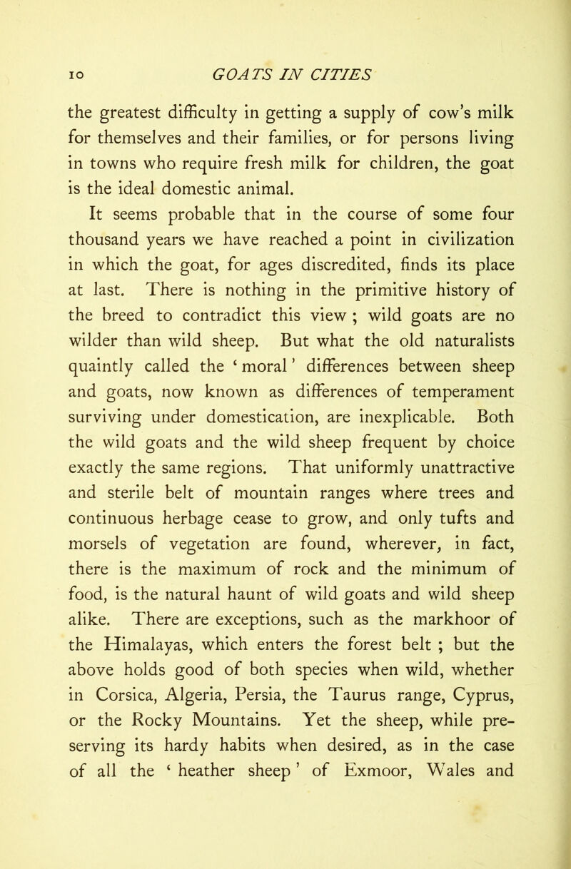 the greatest difficulty in getting a supply of cow’s milk for themselves and their families, or for persons living in towns who require fresh milk for children, the goat is the ideal domestic animal. It seems probable that in the course of some four thousand years we have reached a point in civilization in which the goat, for ages discredited, finds its place at last. There is nothing in the primitive history of the breed to contradict this view ; wild goats are no wilder than wild sheep. But what the old naturalists quaintly called the 4 moral ’ differences between sheep and goats, now known as differences of temperament surviving under domestication, are inexplicable. Both the wild goats and the wild sheep frequent by choice exactly the same regions. That uniformly unattractive and sterile belt of mountain ranges where trees and continuous herbage cease to grow, and only tufts and morsels of vegetation are found, wherever, in fact, there is the maximum of rock and the minimum of food, is the natural haunt of wild goats and wild sheep alike. There are exceptions, such as the markhoor of the Himalayas, which enters the forest belt ; but the above holds good of both species when wild, whether in Corsica, Algeria, Persia, the Taurus range, Cyprus, or the Rocky Mountains. Yet the sheep, while pre- serving its hardy habits when desired, as in the case