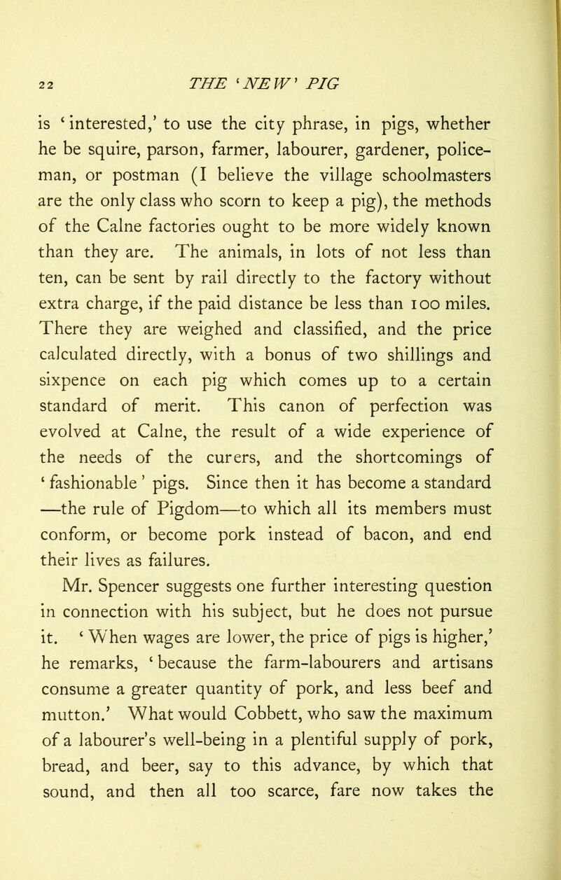 is ‘interested,’ to use the city phrase, in pigs, whether he be squire, parson, farmer, labourer, gardener, police- man, or postman (I believe the village schoolmasters are the only class who scorn to keep a pig), the methods of the Caine factories ought to be more widely known than they are. The animals, in lots of not less than ten, can be sent by rail directly to the factory without extra charge, if the paid distance be less than ioo miles. There they are weighed and classified, and the price calculated directly, with a bonus of two shillings and sixpence on each pig which comes up to a certain standard of merit. This canon of perfection was evolved at Caine, the result of a wide experience of the needs of the curers, and the shortcomings of ‘ fashionable ’ pigs. Since then it has become a standard —the rule of Pigdom—to which all its members must conform, or become pork instead of bacon, and end their lives as failures. Mr. Spencer suggests one further interesting question in connection with his subject, but he does not pursue it. ‘ When wages are lower, the price of pigs is higher,’ he remarks, ‘ because the farm-labourers and artisans consume a greater quantity of pork, and less beef and mutton.’ What would Cobbett, who saw the maximum of a labourer’s well-being in a plentiful supply of pork, bread, and beer, say to this advance, by which that sound, and then all too scarce, fare now takes the