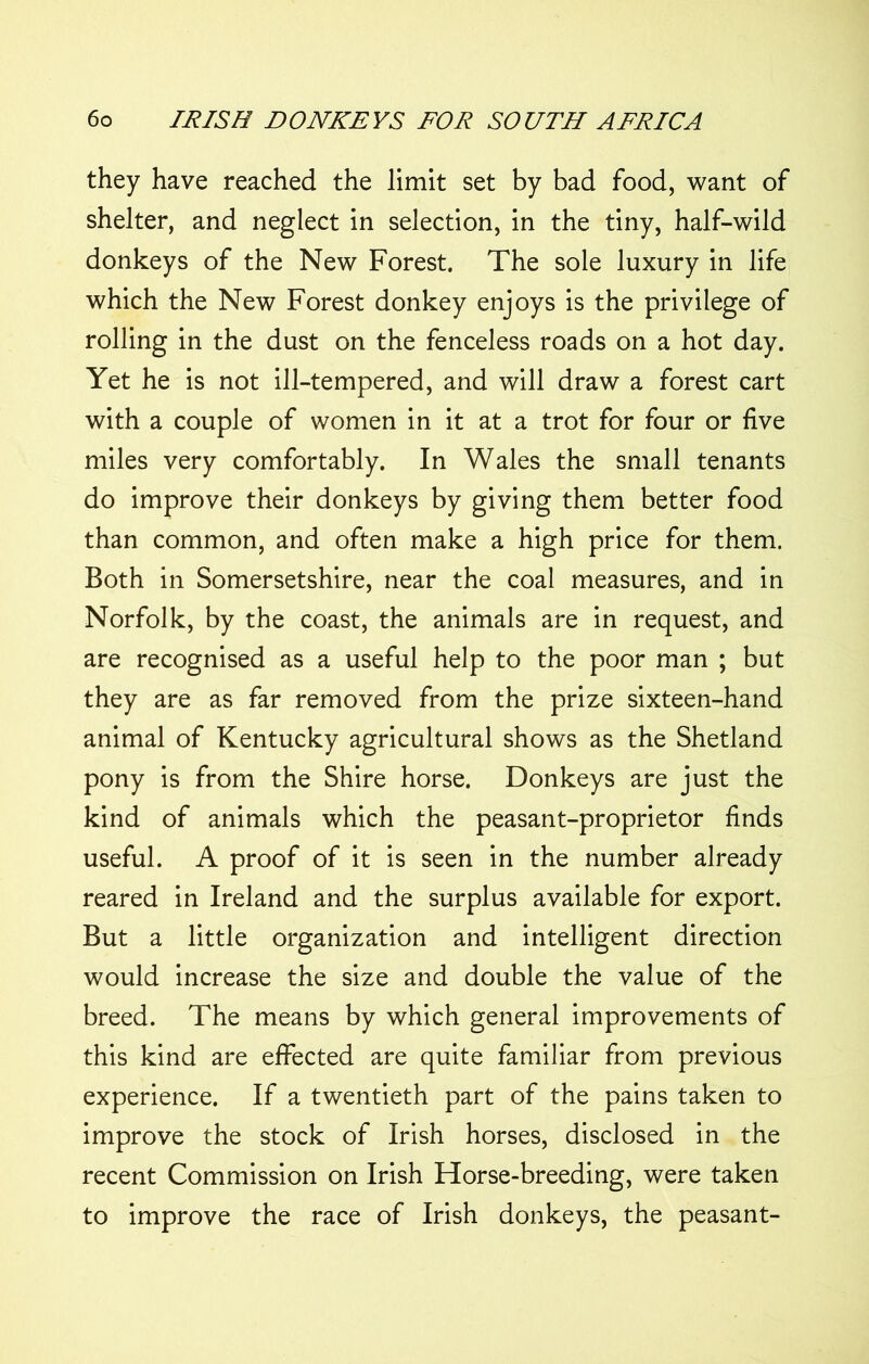 they have reached the limit set by bad food, want of shelter, and neglect in selection, in the tiny, half-wild donkeys of the New Forest. The sole luxury in life which the New Forest donkey enjoys is the privilege of rolling in the dust on the fenceless roads on a hot day. Yet he is not ill-tempered, and will draw a forest cart with a couple of women in it at a trot for four or live miles very comfortably. In Wales the small tenants do improve their donkeys by giving them better food than common, and often make a high price for them. Both in Somersetshire, near the coal measures, and in Norfolk, by the coast, the animals are in request, and are recognised as a useful help to the poor man ; but they are as far removed from the prize sixteen-hand animal of Kentucky agricultural shows as the Shetland pony is from the Shire horse. Donkeys are just the kind of animals which the peasant-proprietor finds useful. A proof of it is seen in the number already reared in Ireland and the surplus available for export. But a little organization and intelligent direction would increase the size and double the value of the breed. The means by which general improvements of this kind are effected are quite familiar from previous experience. If a twentieth part of the pains taken to improve the stock of Irish horses, disclosed in the recent Commission on Irish Horse-breeding, were taken to improve the race of Irish donkeys, the peasant-