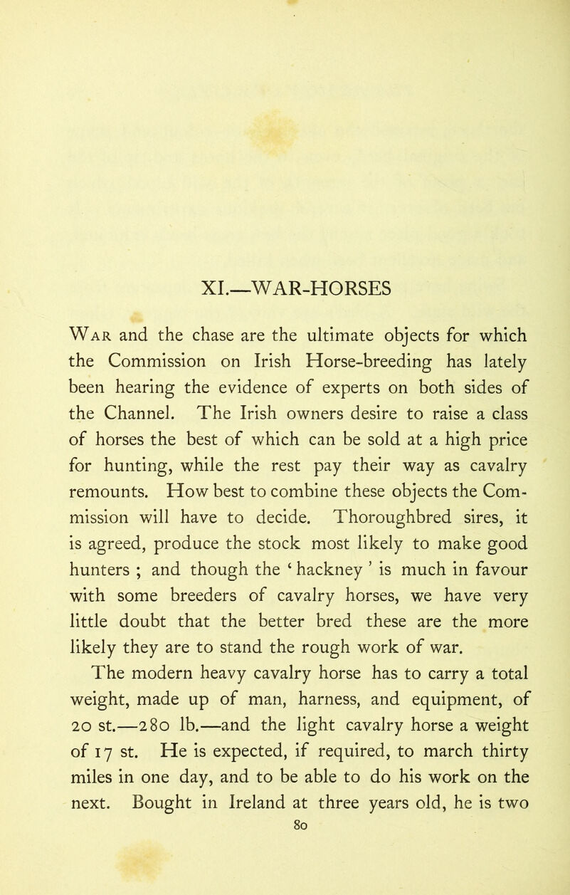 XI.—WAR-HORSES War and the chase are the ultimate objects for which the Commission on Irish Horse-breeding has lately been hearing the evidence of experts on both sides of the Channel. The Irish owners desire to raise a class of horses the best of which can be sold at a high price for hunting, while the rest pay their way as cavalry remounts. How best to combine these objects the Com- mission will have to decide. Thoroughbred sires, it is agreed, produce the stock most likely to make good hunters ; and though the ‘ hackney ’ is much in favour with some breeders of cavalry horses, we have very little doubt that the better bred these are the more likely they are to stand the rough work of war. The modern heavy cavalry horse has to carry a total weight, made up of man, harness, and equipment, of 20 st.—280 lb.—and the light cavalry horse a weight of 17 st. He is expected, if required, to march thirty miles in one day, and to be able to do his work on the next. Bought in Ireland at three years old, he is two