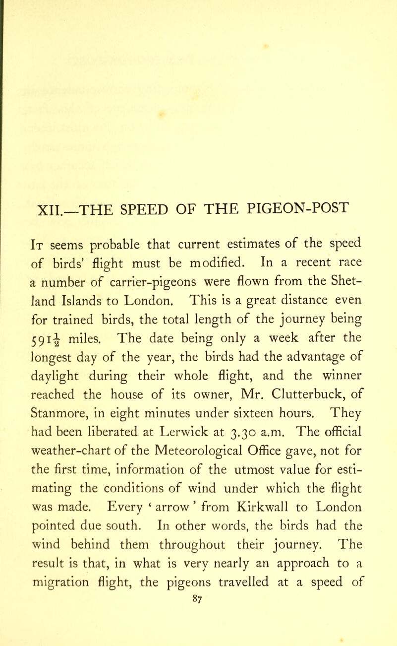 XII.—THE SPEED OF THE PIGEON-POST It seems probable that current estimates of the speed of birds’ flight must be modified. In a recent race a number of carrier-pigeons were flown from the Shet- land Islands to London. This is a great distance even for trained birds, the total length of the journey being 5911 miles. The date being only a week after the longest day of the year, the birds had the advantage of daylight during their whole flight, and the winner reached the house of its owner, Mr. Clutterbuck, of Stanmore, in eight minutes under sixteen hours. They had been liberated at Lerwick at 3.30 a.m. The official weather-chart of the Meteorological Office gave, not for the first time, information of the utmost value for esti- mating the conditions of wind under which the flight was made. Every ‘ arrow ’ from Kirkwall to London pointed due south. In other words, the birds had the wind behind them throughout their journey. The result is that, in what is very nearly an approach to a migration flight, the pigeons travelled at a speed of