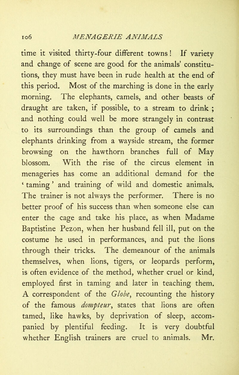 time it visited thirty-four different towns! If variety and change of scene are good for the animals’ constitu- tions, they must have been in rude health at the end of this period. Most of the marching is done in the early morning. The elephants, camels, and other beasts of draught are taken, if possible, to a stream to drink ; and nothing could well be more strangely in contrast to its surroundings than the group of camels and elephants drinking from a wayside stream, the former browsing on the hawthorn branches full of May blossom. With the rise of the circus element in menageries has come an additional demand for the ‘ taming ’ and training of wild and domestic animals. The trainer is not always the performer. There is no better proof of his success than when someone else can enter the cage and take his place, as when Madame Baptistine Pezon, when her husband fell ill, put on the costume he used in performances, and put the lions through their tricks. The demeanour of the animals themselves, when lions, tigers, or leopards perform, is often evidence of the method, whether cruel or kind, employed first in taming and later in teaching them. A correspondent of the Globe, recounting the history of the famous dompteur, states that lions are often tamed, like hawks, by deprivation of sleep, accom- panied by plentiful feeding. It is very doubtful whether English trainers are cruel to animals. Mr.