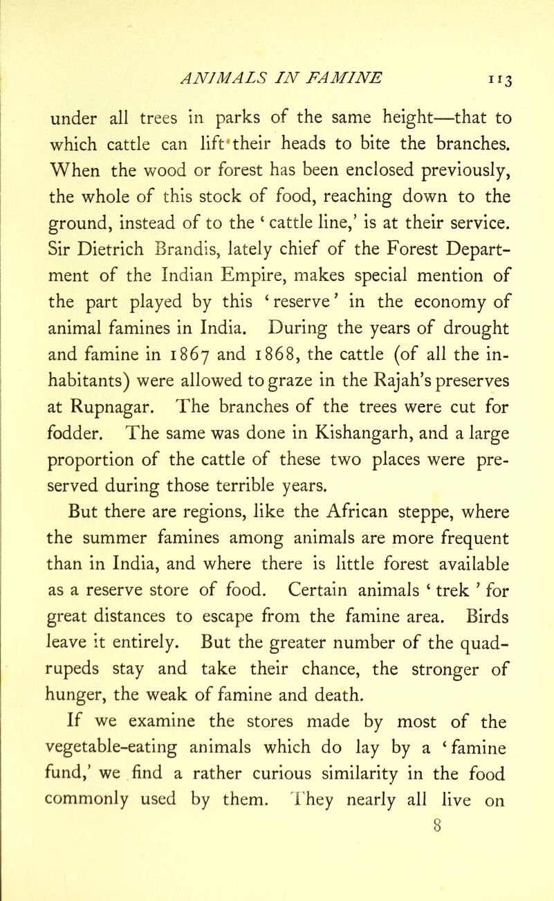 under all trees in parks of the same height—that to which cattle can lift4their heads to bite the branches. When the wood or forest has been enclosed previously, the whole of this stock of food, reaching down to the ground, instead of to the 4 cattle line,’ is at their service. Sir Dietrich Brandis, lately chief of the Forest Depart- ment of the Indian Empire, makes special mention of the part played by this 4 reserve’ in the economy of animal famines in India. During the years of drought and famine in 1867 and 1868, the cattle (of all the in- habitants) were allowed to graze in the Rajah’s preserves at Rupnagar. The branches of the trees were cut for fodder. The same was done in Kishangarh, and a large proportion of the cattle of these two places were pre- served during those terrible years. But there are regions, like the African steppe, where the summer famines among animals are more frequent than in India, and where there is little forest available as a reserve store of food. Certain animals 4 trek ’ for great distances to escape from the famine area. Birds leave it entirely. But the greater number of the quad- rupeds stay and take their chance, the stronger of hunger, the weak of famine and death. If we examine the stores made by most of the vegetable-eating animals which do lay by a ‘famine fund,’ we find a rather curious similarity in the food commonly used by them. They nearly all live on