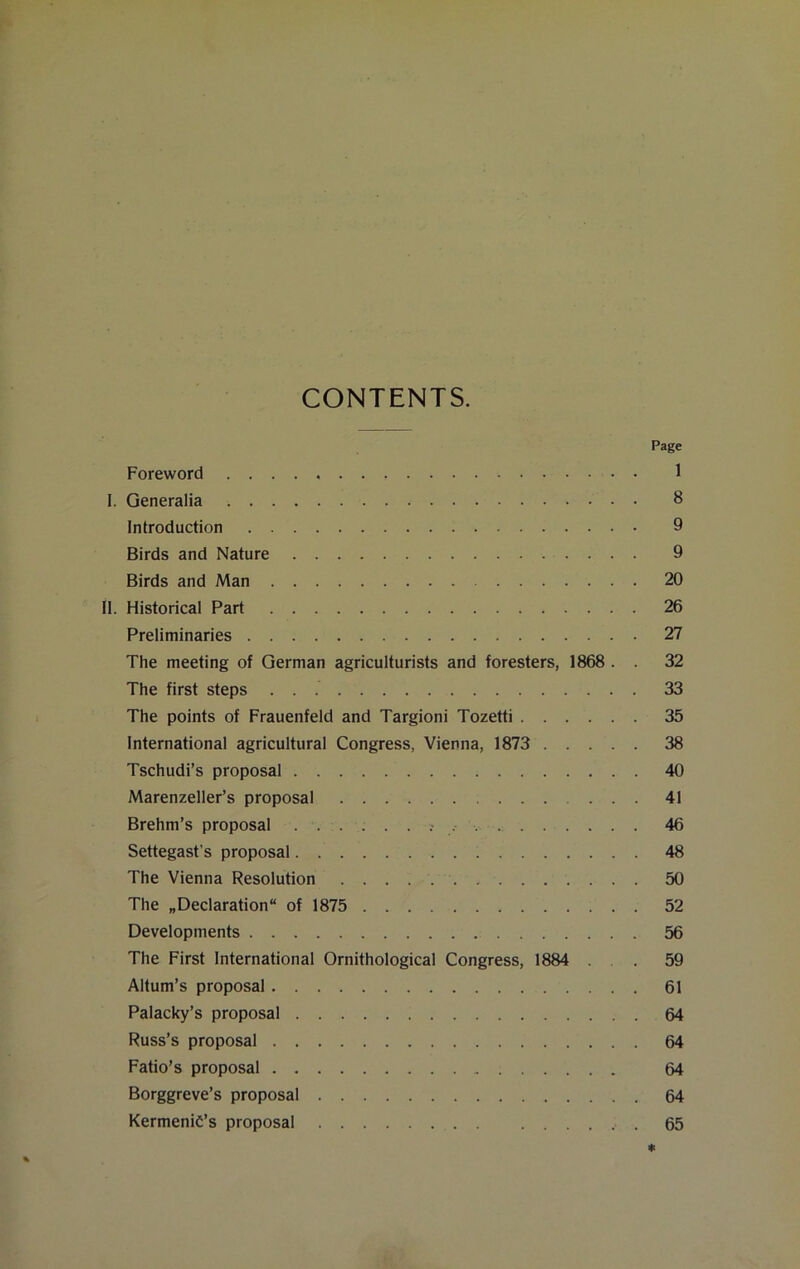 CONTENTS. Page Foreword 1 I. Generalia 8 Introduction 9 Birds and Nature 9 Birds and Man 20 II. Historical Part 26 Preliminaries 27 The meeting of German agriculturists and foresters, 1868 . . 32 The first steps 33 The points of Frauenfeld and Targioni Tozetti 35 International agricultural Congress, Vienna, 1873 38 Tschudi’s proposal 40 Marenzeller’s proposal 41 Brehm’s proposal • 46 Settegast’s proposal 48 The Vienna Resolution 50 The „Declaration“ of 1875 52 Developments 56 The First International Ornithological Congress, 1884 . 59 Altum’s proposal 61 Palacky’s proposal 64 Russ’s proposal 64 Fatio’s proposal 64 Borggreve’s proposal 64 Kermenid’s proposal 65 *