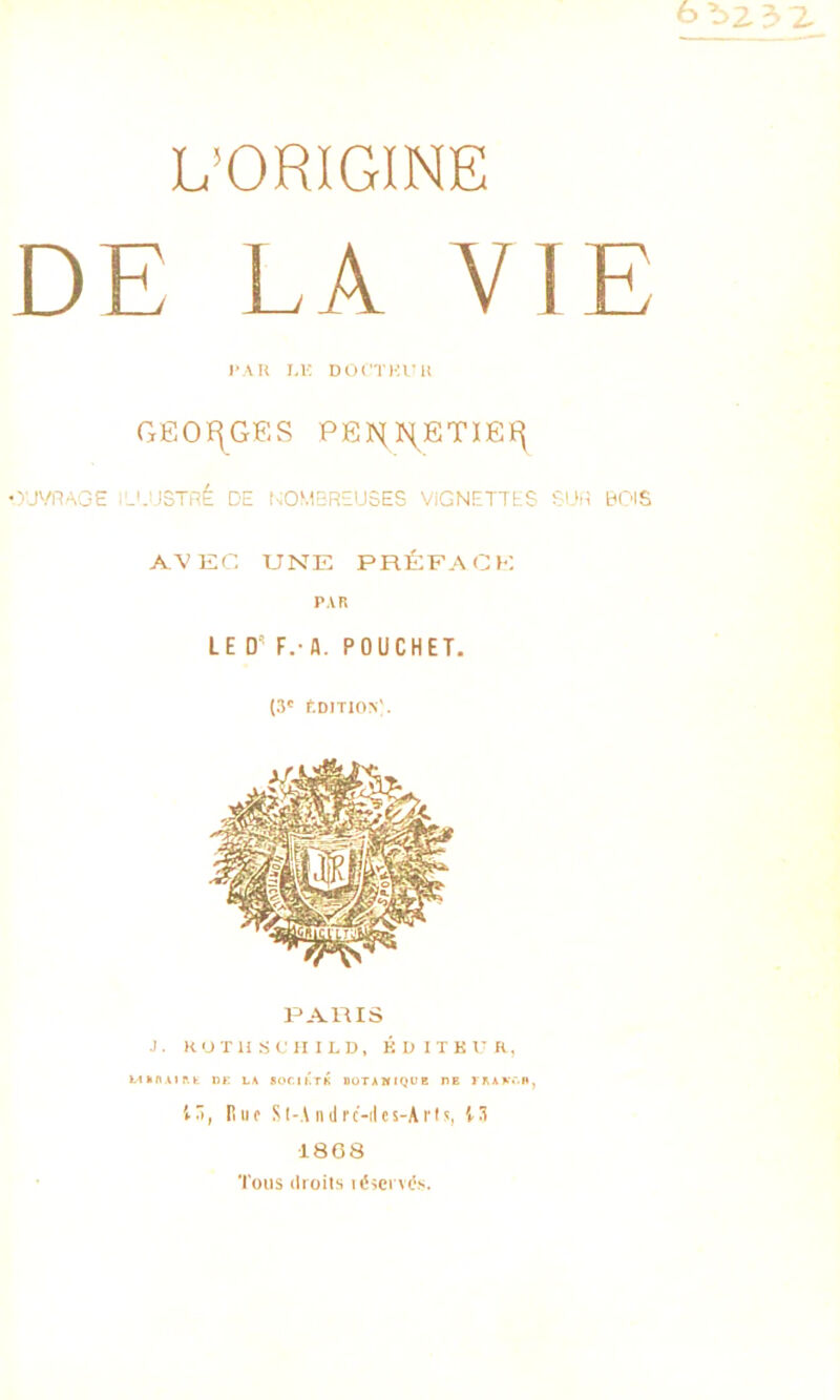 L’ORIGINE DE LA VIE PAU LK DCX'TIOrU GEOÏ^GES PENN,ET1EI^ OUWAGG .'-'.iJSTRÉ DE NOMBREUSES VIGNETTES SUR BOIS AVEC UNE prEfacb: p.vn LE D’ F.-A. POUCHET. (3' f.D!T10>'. .1. ItUTHSt'HILD, KDITKT'R, Ukfl.Uftt «F LA BOCIKTK DÜTAHIQUR DE yRAAOH, 13, Hiio Sl-A iidrc-iles-ArO, A3 1808 Tous droits idscrvOs.