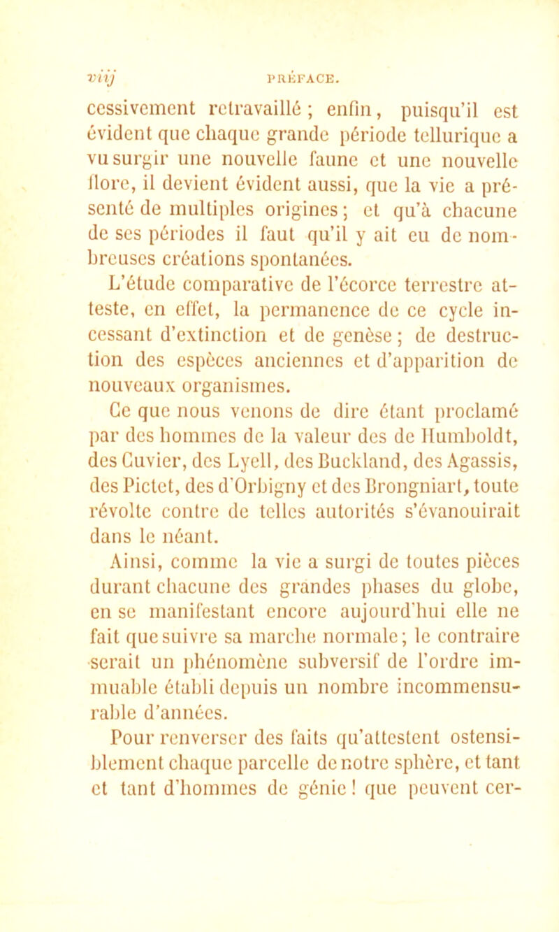 ccssivcment rclravaillô ; enfin, puisqu’il est évident que chaque grande période tellurique a vu surgir une nouvelle faune et une nouvelle llore, il devient évident aussi, que la vie a pré- senté de multiples origines ; et qu’à chacune de ses périodes il faut qu’il y ait eu de nom- hrcuscs créations spontanées. L’étude comparative de l’écorce terrestre at- teste, en effet, la permanence de ce cycle in- cessant d’extinction et de genèse ; de destruc- tion des espèces anciennes et d’apparition de nouveaux organismes. Ce que nous venons de dire étant proclamé par des hommes de la valeur des de llumholdt, des Cuvier, des Lyell, des Buckland, des Agassis, des Pictet, des d’Orhigny et des Brongniart, toute révolte contre de telles autorités s’évanouirait dans le néant. Ainsi, comme la vie a surgi de toutes pièces durant chacune des grandes phases du glohc, en se manifestant encore aujourd'hui elle ne fait que suivre sa marche normale; le contraire serait un phénomène subversif de l’ordre im- muable établi depuis uu nombre incommensu- rahlc d’années. Pour renverser des faits qu’attestent ostensi- blement chaque parcelle de notre sphère, et tant et tant d’hommes de génie! que peuvent cer-