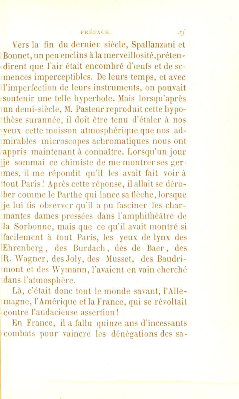 ■'7 Vers la fin du dernier siècle, Spallanzani et I Bonnet, un peu enclins à la inerveillosité,préten' (dirent que l’air était encombré d’œufs et de sc- imences imperceptibles. De leurs temps, et avec ll’impcrfeclion de leurs instruments, on pouvait 'Soutenir une telle hyperbole. Mais lorsqu’après lun demi-siècle, M. Pasteur reproduit cette bypo- Itbèse surannée, il doit èti'e tenu d’étaler à nos 'yeux cette moisson atmospbériquc que nos ad- imirables microscopes achromatiques nous ont .appris maintenant à connaître. Lorsqu’un jour ije sommai ce chimiste de me montrer ses ger- imes, il me répondit qu’il les avait fait voir à ttout Pai'is I Après cette réponse, il allait se déro- Iber comme le Pai’tbe qui lance sa llèchc, lorsque je lui fis observer (lu’il a pu fasciner les cbar- Imantes dames pressées dans l’ampliilhéàtre de lia Sorbonne, mais que ce qu’il avait montré si (facilement à tout Paris, les yeux de lynx des lEbrenbcrg, des Burdacb, des de Baer, des IR. Wagner, des Joly, des Musset, des Baudri- mont et des Wymann, l’avaient en vain cherché dans l’atmosphère. Là, c’était donc tout le monde savant, l’Alle- limagne, l’Amérique et la France, qui se révoltait contre l’audacieuse assertion! En France, il a fallu quinze ans d’incessants combats pour vaincre les dénégations des sa-