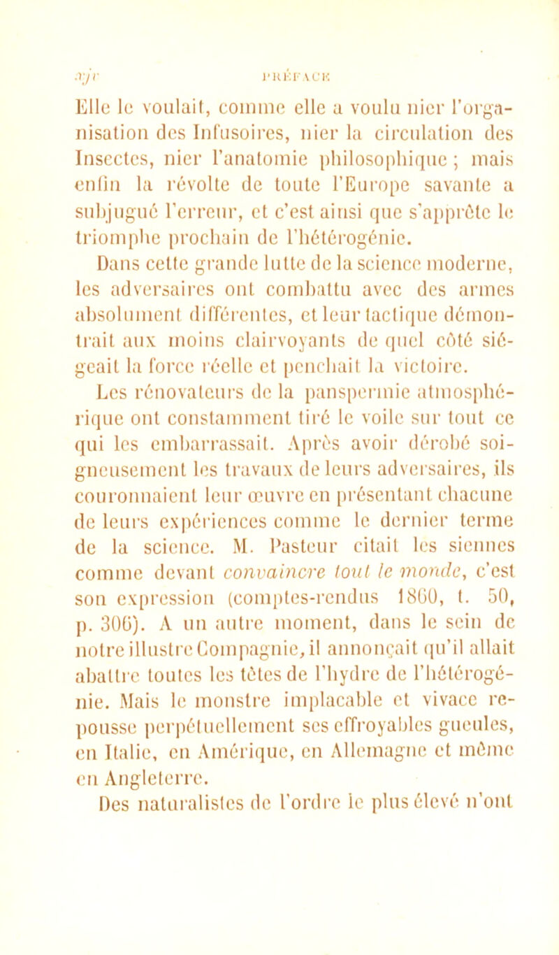 )'Hi:r u'K Elle le voulait, comme elle a voulu nier l’orga- nisatiou des lul'usoires, nier la circulation des Insectes, nier l’anatomie i)hilosoplii(iue ; mais enlin la révolte de toute l’Europe savante a subjugué l’erreur, et c’est ainsi que s’apprête le triomphe prochain de l’hétérogénic. Dans cette grande lutte de la science moderne, les adversaires ont combattu avec des armes absolumeni différentes, et leur tactique détnon- trait aux moins clairvoyants de quel côté sié- geait la force réelle et penebait la victoii’c. Les rénovateurs de la panspermie atmosphé- rique ont constamment tiré le voile sur tout ce qui les cmbari'assait. Après avoir dérobé soi- gneusement les travaux de leurs adversaires, ils couronnaient leur onivrc en [)réscntant chacune de leurs expériences comme le dernier terme de la science. M. Pasteur citait les siennes comme devant convaincre lout le monde, c’est son expression (comptes-rendus 18üü, t. 50, p. 30Ü). A un autre moment, dans le sein de notre illustre Compagnie, il annonçait (pi’il allait abattre toutes les tètes de l’bydre de l’hôtérogé- nie. Mais le monstre implacable et vivace re- pousse perpéluellcmcnt ses effroyables gueules, en Italie, en Améri(]ue, en Allemagne et mémo en Angleterre, Des natui’alistcs de l’ordre le plus élevé n’ont