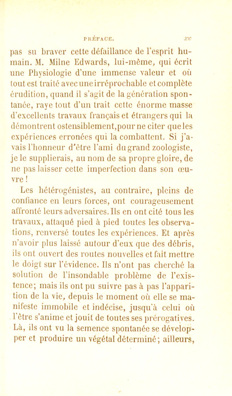 pas su braver cette défaillance de l’esprit hu- main. M. Milne Edwards, lui-inêine, qui écrit une Physiologie d’une immense valeur et où tout est traité avec une irréprochable et complète érudition, quand il s’agit de la génération spon- tanée, raye tout d’un trait cette énorme masse d’excellents travaux français et étrangers qui la démontrent ostensiblement, pour ne citer que les expériences erronées qui la combattent. Si j’a- vais l’honneur d’être l’ami du grand zoologiste, je le supplierais, au nom de sa propre gloire, de ne pas laisser cette imperfection dans son œu- vre ! Les hétér(»génistes, au contraire, pleins de confiance en leurs forces, ont courageusement affronté leurs adversaires. Ils en ont cité tous les travaux, attaqué pied à pied toutes les observa- tions, renversé toutes les expériences. Et après n’avoir plus laissé autour d’eux que des débris, ils ont ouvert des routes nouvelles et fait mettre le doigt sur l’évidence. Ils n’ont pas eberebé la solution de l’insondable problème de l’exis- tence; mais ils ont pu suivre pas à pas l’appari- tion de la vie, depuis le moment où elle se ma- nifeste immobile et indécise, jusqu'à celui où l’être s’anime et jouit de toutes ses prérogatives. Là, ils ont vu la semence spontanée se dévelop- per et produire un végétal déterminé; ailleurs,