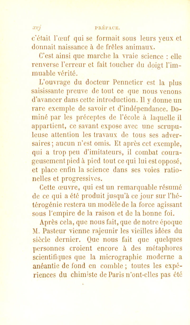 c'élaiL l’œuf qui se formait sous leurs yeux et donnait naissance à de frôles animaux. C’est ainsi que marche la vraie science : elle renverse l’erreur et fait loucher du doigt l’im- muable vérité. L’ouvrage du docteur Pennetier est la plus saisissante preuve de tout ce que nous venons d’avancer dans cette introduction. 11 y donne un rare exemple de savoir et d’indépendance. Do- miné par les préceptes de l’école à laquelle il appartient, ce savant expose avec une scrupu- leuse attention les travaux de tous ses adver- saires; aucun n’est omis. Et après cet exemple, qui a trop peu d’imitateurs, il combat coura- geusement pied à pied tout ce qui lui est opposé, et place enfin la science dans ses voies ratio- nelles et progressives. Cette œuvre, qui est un remarquable résumé de ce qui a été produit jusqu’à ce jour sur l’hé- térogénie restera un modèle de la force agissant sous l’empire de la raison et de la bonne foi. Après cela, que nous fait, que de notre époque M. Pasteur vienne rajeunir les vieilles idées du siècle dernier. Que nous fait que quelques personnes croient encore à des métaphores scientifiques que la micrographie moderne a anéantie de fond en comble ; toutes les expé- riences du chimiste de Paris n’ont-clles pas été