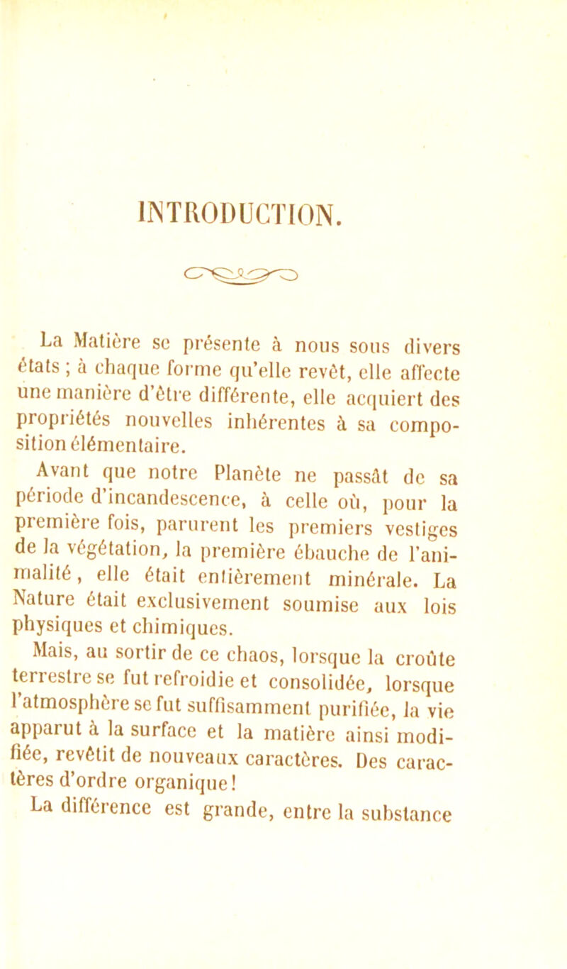 INTRODUCTION. La Matière se présente à nous sons divers états ; à chaque forme qu’elle revêt, elle afi'ecte une manière d être différente, elle acquiert des propriétés nouvelles inhérentes à sa compo- sition élémentaire. Avant que notre Planète ne passât de sa période d’incandescence, à celle où, pour la première fois, parurent les premiers vestiges de la végétation, la première ébauche de l’ani- malité , elle était entièrement minérale. La Nature était exclusivement soumise aux lois physiques et chimiques. Mais, au sortir de ce chaos, lorsque la croûte teri esti e se fut refroidie et consolidée, lorsque 1 atmosphère se fut suffisamment purifiée, la vie apparut à la surface et la matière ainsi modi- fiée, revêtit de nouveaux caractères. Des carac- tères d’ordre organique! La différence est grande, entre la substance