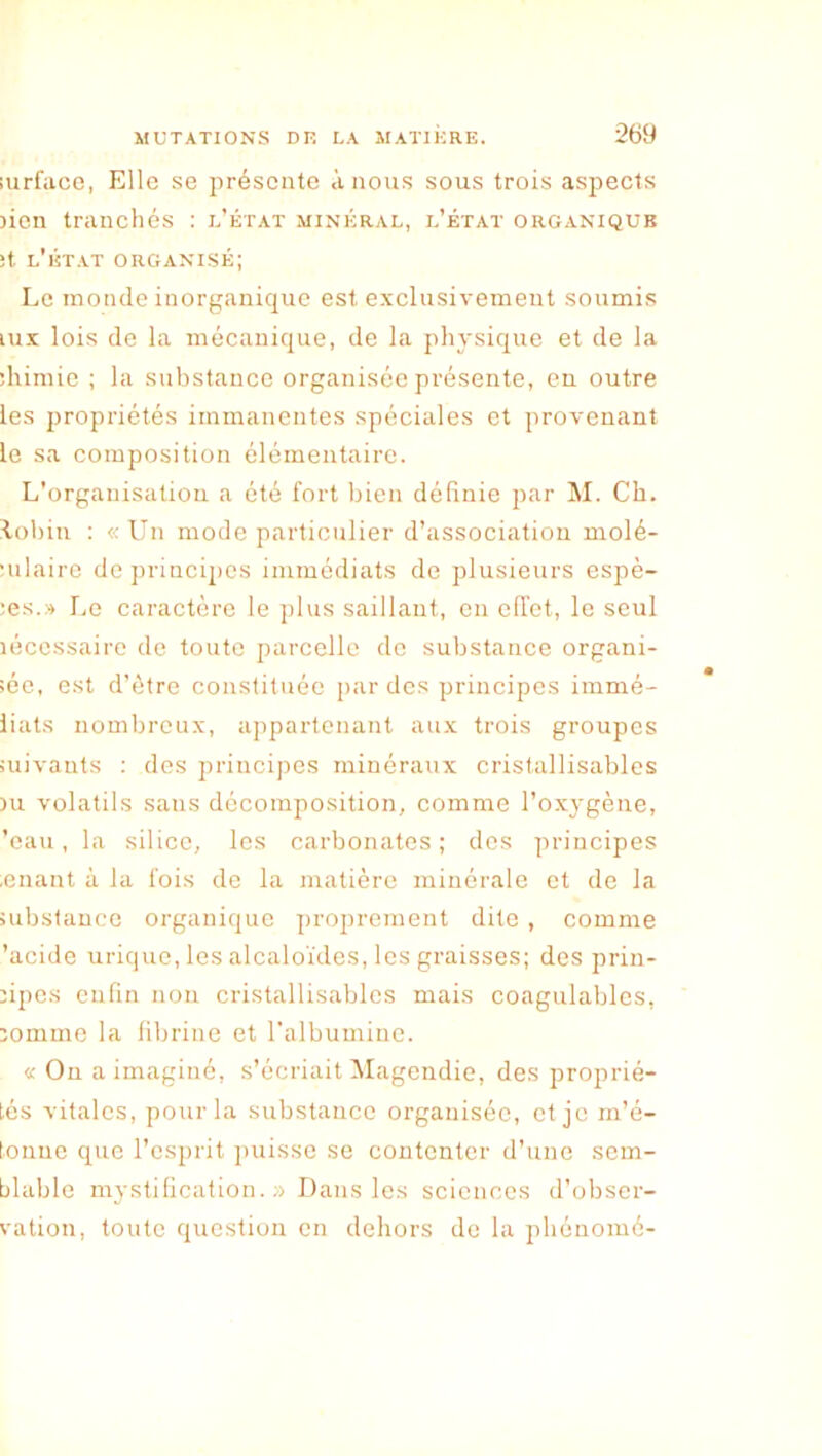 lurface, Elle se présente à nous sous trois aspects lien tranchés : l’état minéral, l’état organique ;t l'état organisé; Le inonde inorganique est exclusivement soumis lux lois de la mécanique, de la physique et de la ihimie ; la substance organisée présente, en outre les propriétés immanentes spéciales et provenant le sa composition élémentaire. L’organisation a été fort bien définie par M. Ch. lohin : « Un mode particulier d’association molé- ■nlaire de princiiics immédiats de plusieurs espè- ;es.» Le caractère le jdus saillant, en effet, le seul lécessaire de toute parcelle de substance organi- sée, est d’ètre constituée jiar des prineipes immé- liats nombreux, appartenant aux trois groupes suivants ; dos principes minéraux cristallisables )u volatils sans décomposition, comme l’oxygène, ’eau, la silice, les carbonates; des principes .enant à la fois de la matière minérale et de la substance organique projirement dite , comme 'acide urique, les alcaloïdes, les graisses; des prin- npos enfin non cristallisables mais coagulables, domine la fibrine et ralbuminc. « Ou a imaginé, s’écriait Magendie, des proprié- tés vitales, pour la substance organisée, et je m’é- tonne que l’esprit puisse se contenter d’une sem- blable mystification. ;•> Dans les sciences d’obser- vation, toute question en dehors do la pbénomé-
