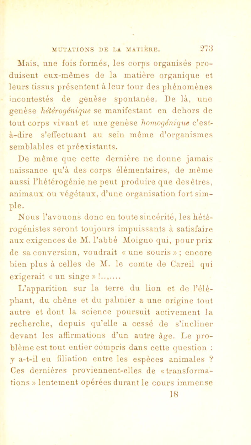 ■2T.i Mais, une fois formés, les corps organisés pro- duisent eux-mêmes de la matière organique et leurs tissus présentent à leur tour des phénomènes incontestés de genèse spontanée. De hà, une genèse hétérogénique se manifestant eu dehors de tout corps vivant et une genèse liomogénique c’est- à-dire s’effectuant au sein même d’organismes semblables et préexistants. De même que cette dernière ne donne jamais naissance qu’à des corps élémentaires, de même aussi l’hétérogénie ne peut produire que des êtres, animaux ou végétaux, d’uuc organisation fort sim- ple. N ous l’avouons donc en toute sincérité, les hété- rogénistes seront toujours impuissants à satisfaire aux exigences de M. l’abbé Moiguo qui, pour prix de sa conversion, voudrait «une souris»; encore bien plus à celles de M. le comte de Careil qui exigerait « un singe » !..,— L’apparition sur la terre du lion et de l’élé- phant, du chêne et du palmier a une origine tout autre et dont la science poursuit activement la recherche, depuis qu’elle a cessé de s’incliner devant les affirmations d’un autre âge. Le pro- blème est tout entier compris dans cette question : y a-t-il eu filiation entre les espèces animales ? Ces dernières proviennent-elles de «transforma- tions » lentement opérées durant le cours immense 18