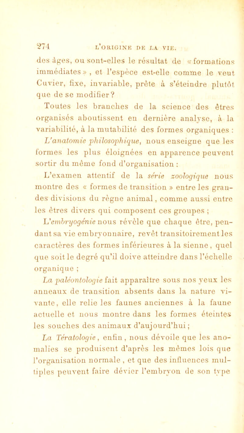 des àf^es, ou sont-elles le résultat de «formations immédiates», et l’espèce est-elle comme le veut Cuvier, fixe, invariable, prête à s’éteindre plutôt que de se modifier? Toutes les branches de la science des êtres organisés aboutissent en dernière analyse, à la variabilité, à la mutabilité des formes organiques : L'anatomia •philosophique, nous enseigne que les formes les plus éloignées en apparence peuvent sortir du même fond d’organisation ; L’examen attentif de la série zoologique nous montre des « formes de transition » entre les gran- des divisions du règne animal, comme aussi entre les êtres divers qui composent ces groupes ; h'emhrgogénie nous révèle que chaque être, pen- dant sa vie embryonnaire, revêt transitoirement les caractères des formes inférieures à la sienne, quel que soit le degré qu’il doive atteindre dans l’échelle organique ; La paléontologie fait apparaître sous nos yeux les anneaux de transition absents dans la nature vi- vante, elle relie les faunes anciennes à la faune actuelle et nous montre dans les formes éteintes les souches des animaux d’aujourd’hui; La Tératologie, enfin, nous dévoile que les ano- malies se produisent d’après les mêmes lois que l’organisation normale , et que des influences mul- tiples peuvent faire dévier l’embryon de son type
