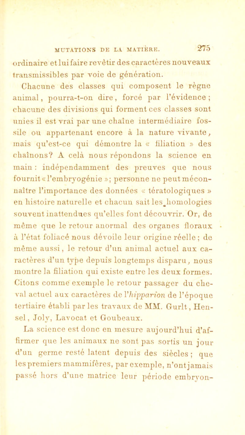 ordinaire et lui faire revêtir des caractères nouveaux transmissibles par voie de génération. Chacune des classes qui composent le règne animal, pourra-t-on dire, forcé par l’évidence; chacune des divisions qui forment ces classes sont unies il est vrai par une chaîne intermédiaire fos- sile ou appartenant encore à la nature vivante, mais qu’est-ce qui démontre la « filiation » des chaînons? A cela nous répondons la science en main : indépendamment des preuves que nous fournit «l’embryogénie »; personne ne peut mécon- naître l’importance des données « tératologiques » en histoire naturelle et chacun sait les^homologies souvent inattendues qu’elles font découvrir. Or, de môme que le retour anormal des organes floraux à l’état foliacé nous dévoile leur origine réelle; de même aussi, le retour d’un animal actuel aux ca- ractères d’un type depuis longtemps disparu, nous montre la filiation qui existe entre les deux formes. Citons comme exemple le retour passager du che- val actuel aux caractères de Vhipparion de l’époque tertiaire établi par les travaux de MM. Gurlt, Hen- sel, Joly, Lavocat et Goubeaux. La science est donc en mesure aujourd’hui d’af- firmer que les animaux ne sont pas sortis un jour d’un germe resté latent depuis des siècles ; que les premiers mammifères, par exemple, n’ont jamais passé hors d’une matrice leur période embryon-