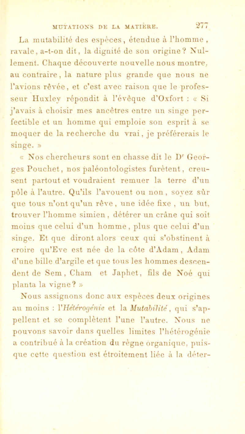 La mutabilité des espèces, éteudue à l’iionnne , raA'ale, a-t-on dit, la dignité de son origine? Xul- lemcnt. Chaque découverte nouvelle nous montre, au contraire, la nature plus grande que nous ne l’avions rêvée, et c’est avec raison que le profes- seur Huxley répondit à l’évôque d’Oxfort : « 8i j’avais à choisir mes ancêtres entre un singe per- fectible et un homme qui emploie son esprit à se moquer de la recherche du vrai, je préférerais le singe. » « Nos chercheurs sont en chasse dit le D'' Geor- ges Pouchet, nos paléontologistes furètent, creu- sent partout et voudraient remuer la terre d’un pôle à l’autre. Qu’ils l’avouent ou non, soyez sûr que tous n’ont qu’un rêve , une idée fixe , un but, trouver l’homme simien, détérer un crâne qui soit moins que celui d’un homme, plus que celui d’un singe. Et que diront alors ceux qui s’obstinent à croire qu’Eve est née de la côte d’Adam, Adam d’une bille d’argile et que tous les hommes descen- dent de Sem, Cham et .Taphet, fils de Noé qui planta la vigne? » Nous assignons donc aux espèces deux origines au moins : VHétéroçjémc et \a Mxdahilitc , qui s’ap- pellent et se complètent l’une l’autre. Nous ne pouvons savoir dans quelles limites l’hétérogénie a contribué à la création du règne organique, puis- que cette question est étroitement liée à la déter-