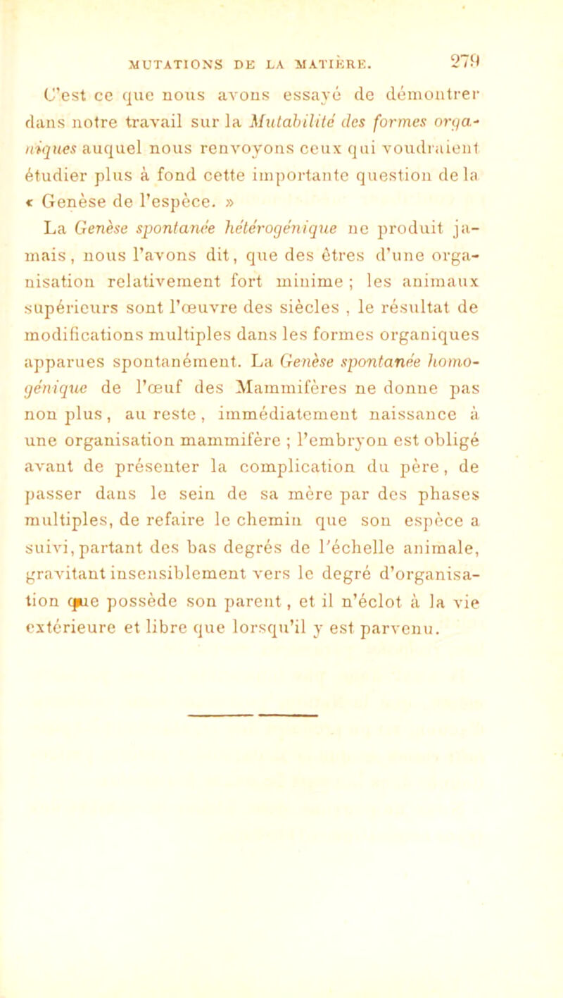 27S) C’est ce que nous avous essayé de dénioatrei- dans notre travail sur la Mutahilitc des formes orj/a- triques auquel nous renvoyons ceux qui voudraient étudier plus à fond cette importante question delà < Genèse de l’espèce. » La Genèse spontanée hétérogénique ne produit ja- mais, nous l’avons dit, que des êtres d’une orga- nisation relativement fort minime ; les animaux supérieurs sont l’œuvre des siècles , le résultat de modifications multiples dans les formes organiques apparues spontanément. La Genèse spontanée homo- géniquc de l’œuf des Mammifères ne donne pas non plus, au reste, immédiatement naissance à une organisation mammifère ; l’embryon est obligé avant de présenter la complication du père, de passer dans le sein de sa mère par des phases multiples, de refaire le chemin que son espèce a suivi,partant des bas degrés de l'échelle animale, gravitant insensiblement vers le degré d’organisa- tion que possède son parent, et il n’éclot à la vie extérieure et libre que lorsqu’il y est parvenu.
