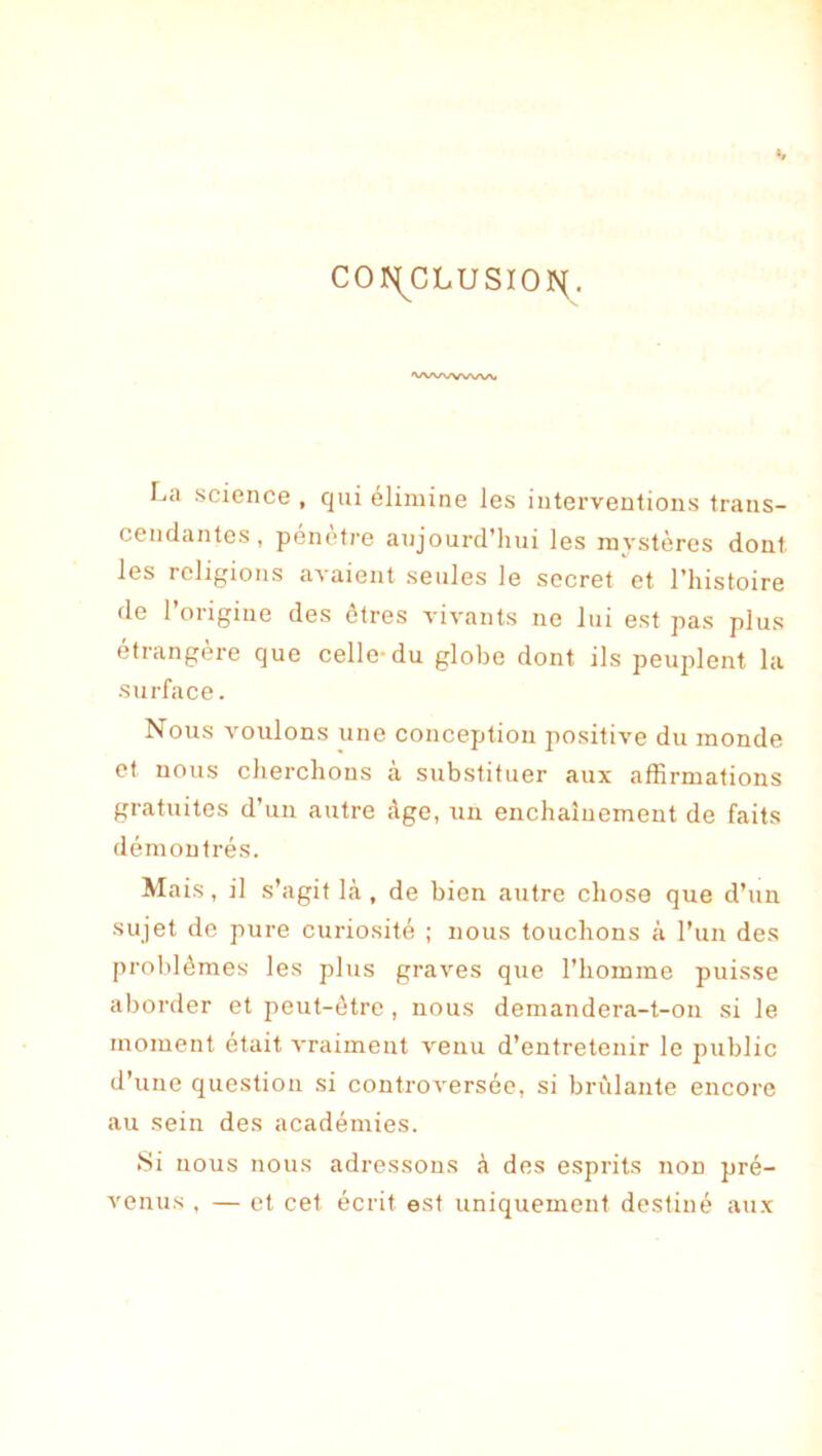 co)S[^cLusior{. vwwww La science , qui élimine les interventions trans- cendantes, pénètre aujourd’liui les mystères dont les religions avaient seules le secret et l’histoire de l’origine des ôlres vivants ne lui est pas plus étrangère que celle-du globe dont ils peuplent la sui'face. Nous voulons une conception positive du monde et nous cherchons à substituer aux affirmations gratuites d’un autre Age, un enchaînement de faits démontrés. Mais, il s’agit l<à , de bien autre chose que d’un sujet de pure curiosité ; nous touchons à l’un des problèmes les plus graves que l’homme puisse aborder et peut-être , nous demandera-t-on si le nioment était vraiment venu d’entretenir le public d’une question .si controversée, si brûlante encore au sein des académies. Si nous nous adressons à des esprits non pré- venus , — et cet écrit est uniquement destiné aux