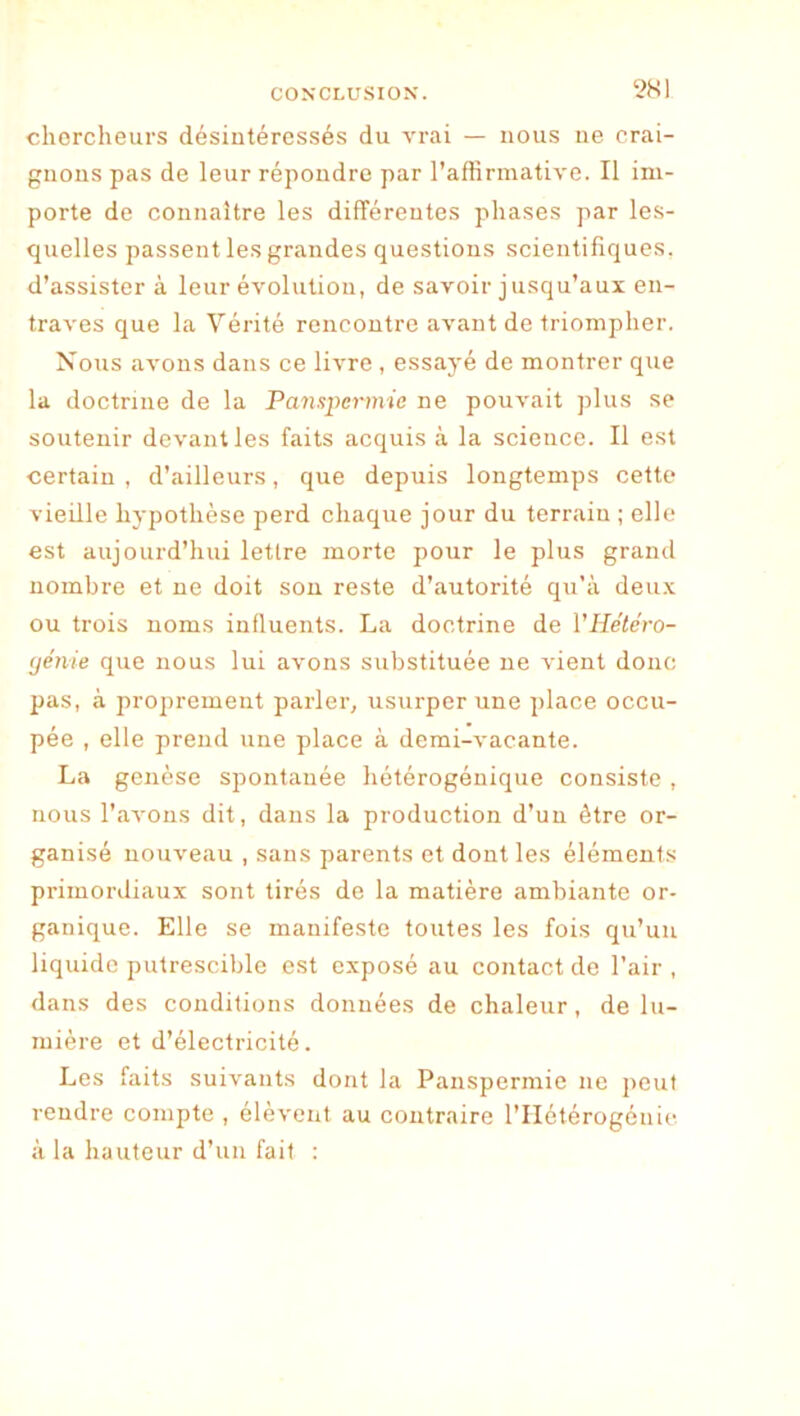 2K1 chercheurs désintéressés du vrai — nous ne crai- gnons pas de leur répondre par l’affirmative. Il im- porte de connaître les différentes phases par les- quelles passent les grandes questions scientifiques, d’assister à leur évolution, de savoir jusqu’aux en- traves que la Vérité rencontre avant de triompher. Nous avons dans ce livre , essayé de montrer que la doctrine de la Panupcrmie ne pouvait plus se soutenir devant les faits acquis à la science. Il est certain , d’ailleurs, que depuis longtemps cette vieille hypothèse perd chaque jour du terrain ; elle est aujourd’hui lettre morte pour le plus grand nombre et ne doit sou reste d’autorité qu’à deux ou trois noms influents. La doctrine de l'Hétéro- (jénie que nous lui avons substituée ne vient donc pas, à proprement parler, usurper une place occu- pée , elle prend une place à demi-vacante. La genèse spontanée hétérogénique consiste , nous raA'ons dit, dans la production d’un être or- ganisé nouveau , sans parents et dont les éléments primordiaux sont tirés de la matière ambiante or- ganique. Elle se manifeste toutes les fois qu’un liquide putrescible est exposé au contact de l’air, dans des conditions données de chaleur, de lu- mière et d’électricité. Les faits suivants dont la Panspermie ne peut rendre compte , élèvent au contraire l’IIétérogénic à la hauteur d’un fait :