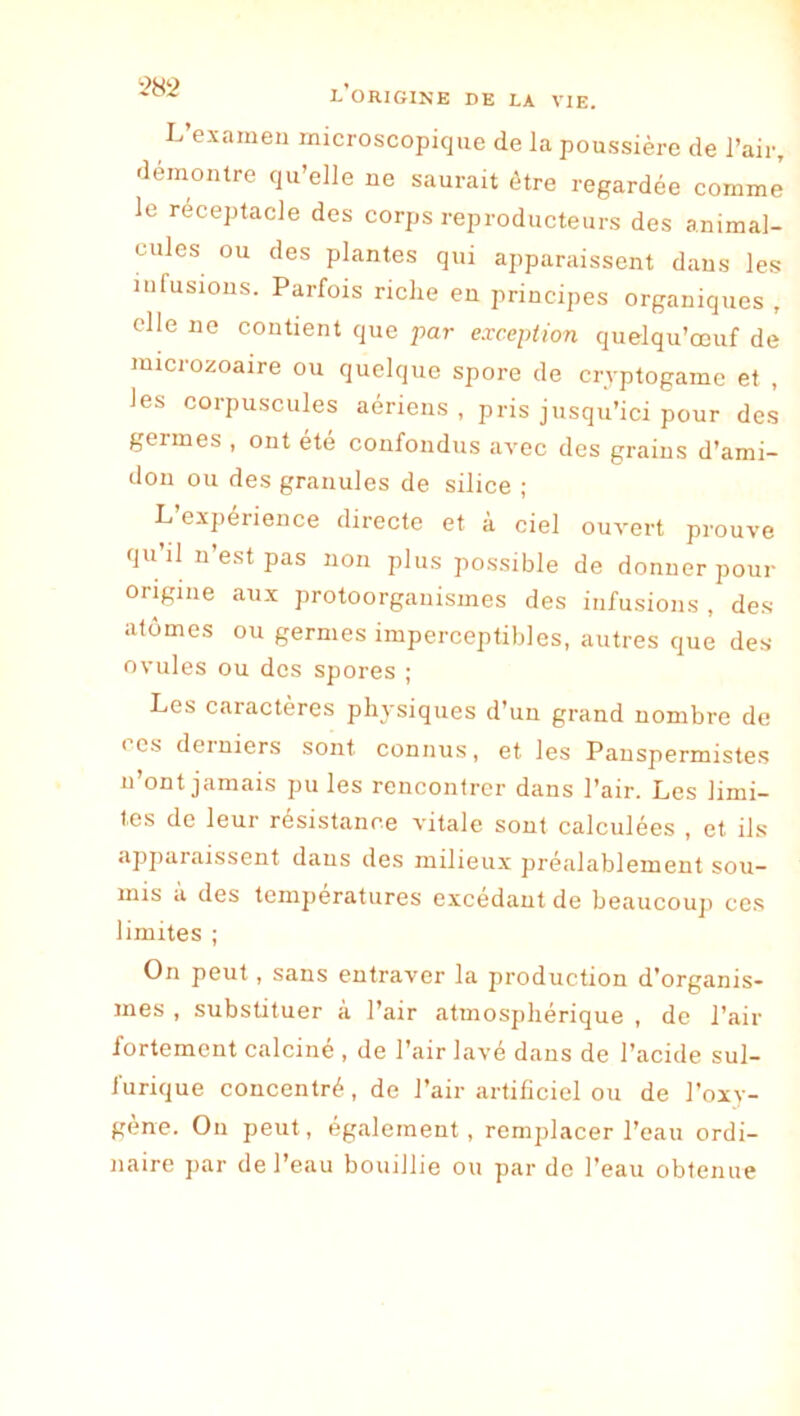 *>82 L’examen microscopique de la poussière de l’air, démontré qu’elle ne saurait être regardée comme le réceptacle des corps reproducteurs des animal- cules ou des plantes qui apparaissent dans les infusions. Parfois riche en principes organiques , elle ne contient que par exception quelqu’œuf de raicroEoaire ou quelque spore de cryptogame et , les corpuscules aériens, pris jusqu’ici pour des germes , ont été confondus avec des grains d’ami- don ou des granules de silice ; L’expérience directe et à ciel ouvert prouve qu’il n’est pas non plus possible de donner pour origine aux protoorganismes des infusions , des atomes ou germes imperceptibles, autres que des ovules ou des spores ; Les caractères pli3'siques d’un grand nombre de ces derniers sont connus, et les Pauspermistes n’ont jamais pu les renconircr dans l’air. Les limi- tes de leur résistance vitale sont calculées , et ils apparaissent dans des milieu.x préalablement sou- mis a des températures excédant de beaucouji ces limites ; On peut, sans entraver la production d’organis- mes , substituer à l’air atmosphérique , de l’air fortement calciné , de l’air lavé dans de l’acide sul- furique concentré, de l’air artificiel ou de l’oxv- gène. On peut, également, remplacer l’eau ordi- naire par de l’eau bouillie ou par do l’eau obtenue