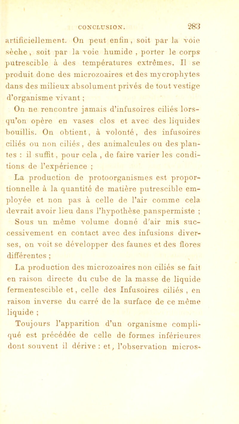 artificiellement. On peut enfin, soit par la voie sèche, soit par la voie humide , porter le corps putrescible à des températures extrêmes. Il se produit donc des microzoaires et des mycrophytes dans des milieux absolument privés de tout vestige d’organisme vivant ; On ne rencontre jamais d’infusoires ciliés lors- qu’on opère en vases clos et avec des liquides bouillis. On obtient, à volonté, des infusoires ciliés ou non ciliés , des animalcules ou des plan- tes : il suffit, pour cela , de faire varier les condi- tions de l’expérience ; La production de protoorganismes est propor- tionnelle à la quantité de matière putrescible em- ployée et non pas à celle de l’air comme cela devrait avoir lieu dans l’hypothèse panspermiste ; Sous un même volume donné d'air mis suc- cessivement en contact avec des infusions diver- ses, on voit se développer des faunes et des flores différentes ; La production des microzoaires non ciliés se fait en raison directe du cube de la masse de liquide fermentescible et, celle des Infusoires ciliés , en raison inverse du carré de la surface de ce même liquide ; Toujours l’apparition d’un organisme compli- qué est précédée de celle de formes inférieures dont souvent il dérive: et, l’observation micros-