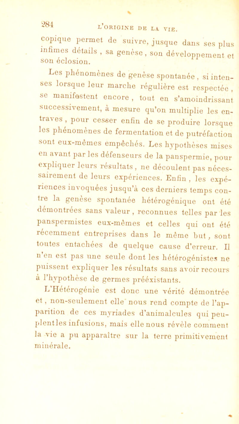 copique permet de suivre, jusque dans ses plus mûmes détails , sa genèse, son développement et son éclosion. Les phénomènes de genèse spontanée , si inten- ses lorsque leur marche régulière est respectée , se manifestent encore , tout en s’amoindrissant successh-ement, à mesure qu’on multiplie les en- traves , pour cesser enfin de se produire lorsque les phénomènes de fermentation et de putréfaction sont eux-mêmes empêchés. Les hypothèses mises en avant par les défenseurs de la panspermie, pour expliquer leurs résultats , ne découlent pas néces- sairement de leurs e.xpériences. Enfin , les expé- riences invoquées jusqu’à ces derniers temps con- tre la genèse spontanée hétérogéniquc ont été démontrées sans valeur , reconnues telles par les panspermistes eux-mêmes et celles qui ont été récemment entreprises dans le même but, sont toutes entachées de quelque cause d'erreur. Il n en est pas une seule dont les hétérogénistes ne puissent expliquer les résultats sans avoir recours à 1 hypothèse de germes prééxistants. L Heterogenie est donc une vérité démontrée et , non-seulement elle nous rend compte de l’ap- parition de ces myriades d’animalcviles qui peu- plentles infusions, mais elle nous révèle comment la vie a pu apparaître sur la terre primitivement minérale.