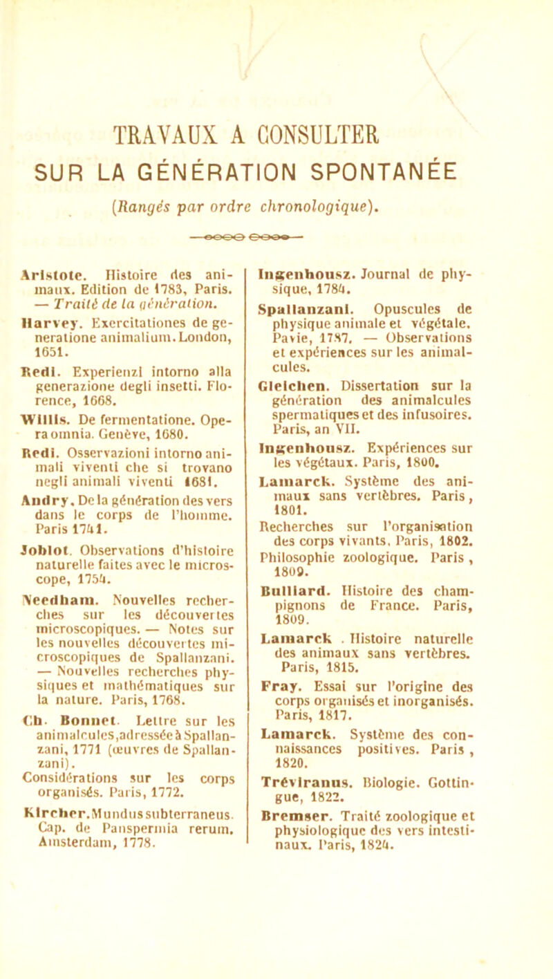 TRAVAUX A CONSULTER SUR LA GÉNÉRATION SPONTANÉE (Rangés par ordre chronologique). Aristote. Histoire rtes ani- maux. Edition de 1183, Paris. — Traité (le la eénération. Harvey. Excrcitaliones de ge- neralione animalium. London, 1651. Reili. Experienzl intorno alla generaiione Uegli insetti. Flo- rence, 1668. Wllll.s. De fernientatione. Opé- ra oinnia. Genève, 1680. Redl. Osservay.ioni intorno ani- mali vivenll clie si trovano ncgii aniniali vivenli 1681. Aiidry, Delà génération des vers dans le corps de riionimc. Paris nitl. Joblot. Observations d’hisloire naturelle faites avec le micros- cope, llSti. \'eedliam. Nouvelles recher- ches sur les découvertes microscopiques. — Notes sur les nouvelles découvertes mi- croscopiques de Spallanzani. — Nouvelles recherches phy- siques et mathématiques sur la nature. Paris, 1768. <;h. Bonnet. Lettre sur le.s animalcules,adrcsséeitSpallan- lani, 1771 (œuvres de Spallan- zani). Considérations sur les corps organisés. Paris, 1772. KIrcher.Mundussubterraneus Cap. de Pansperinia reruin. Amsterdam, 1778. liiKenhousz. Journal de pliy- sique, 1780. Spallanzani. Opuscules de physique animale et végétale. Pavie, 17.H7. — Observations et expériences sur les animal- cules. Glelclien. Dissertation sur la génération des animalcules spermatiques et des infusoires. Paris, an VIL InKenlioiisz. Expériences sur les végkaux. Paris, 1800. Laiiiarck. Système des ani- maux sans vertèbres. Paris, 1801. Recherches sur l’organisation des corps vivants. Paris, 1802. Philosophie zoologique. Paris, 1809. Buillard. Histoire des cham- pignons de France. Paris, 1809. Laiiiarck . Histoire naturelle des animau.x sans vertèbres. Paris, 1815. Fray. Essai sur l’origine des corps organisés et inorganisés. Paris, 1817. Lamarck. Système des con- naissances positives. Paris , 1820. Trévlrann.s. Biologie. Gottin- gue, 1822. Bremser. Traité zoologiquc et physiologique des vers intesti- naux. l’aris, 1820.