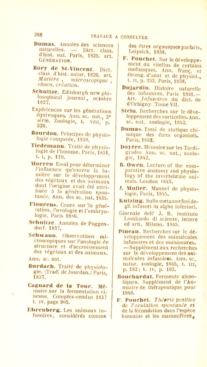 TRAVAUX Dumas. Annales des sciences naturelles. — Dict. class. d’hist. nat. Paris, 1825. art. Génération. Bory Ile Sl-Vliicent. Dict. class^ dhist. natiir. 1820. aru Matière , microscopique chaos, création. Schiiltze. Edinburgh new plii- losopliical journal, octobre 1827. Expériences sur les générations équivoques. Anu.se. nat., 2' ■série. Zoologie, t. vni, p. 320. ^ Bourdon. Principes de physio- logie compatée, 1830. Tiedeiiiann. Traité de physio- logie de l’honinie. Paris, 1831. t. I, p. 119. llorrcii Essai pour déterminer l’innueuce qu’exerce la lu- mière sur le développement des végétaux et des animaux dont l’origine avait été attri- buée à la génération spon- tanée. Ann. des sc. nat. 1835. Flonreiis. Cours sur ’la géné- ration, l’ovologie et l’embryo- logie. Paris 1836. Scliiiiize. Annales de Pogeen- dorf. 1837. Sciiwann. Observations mi- cro.scopiques sur l’analogie de structure et d’accroissement des végétaux et des animaux. Ann. sc. nat. Bnrdarli. Traité de physiolo- gie. (Trad. de Jourdan.) Paris, 18.37. Cagnard de la Tour. Mé- moire sur la fermentation vi- neuse. Comptes-rendus 1837 t. IV, page 905. EhronberK- Les animaux in- fusoires, considérés comme A CONSULTER des êtres organiques parfaits, Lcipsick, 1838. F. Poucliel. Sur le développe- ment du vitcllus de certains mollusques. .Ann. franç. et étrang. d’anat et de pliysiol., t. Il, p. 253. Paris, 1838. Dujardin. Histoire naturelle des infusoires, Paris 18iil.— An. Infusoires du dict. de d’Orbigny. Tome VU. Stcln. Recherches sur le déve- loppement des vorticelles.Ann. sc. nat. zoologie, 18ii2. Dumas. Essai de statique chi- mique des êtres organisés. Paris, 18Ii2. Doî ère. iMémoire sur les Tardi- grades Ann. sc. nat., zoolo- gie, 18Ii2. R.Ovveii. Lecture of the com- parative anatomy and physio- logy of the invertebratc ani- mais. Ixmdon t8ti3. J. Muller. Manuel de physio- logie. Paris, 1835, Kiil/.iiijg. Sulla metamorfoside- gli infusori in aighe inferiori. Giornale dell’ J. R. instituto Lombardo di scienze, lettere ed arti. Milano, 1835. Pinraii. Recherches sur le dé- veloppement des animalcules infusoires et des moisissures. —Supplément aux recherches sur le développement des ani- malcules infusoiras. Ann. sc. natur. zoologie, 1835, t. lit, p. 182; t. IV, p. 103. Boiicliardat. Ferments alcoo- liques. Supplément de l’An- nuaire de thérapeutique pour 1836. F. Poiichet. Théêrie positive de Vovutation spontanée et de la fécondation dans l’espèce humaine et les mammifères^