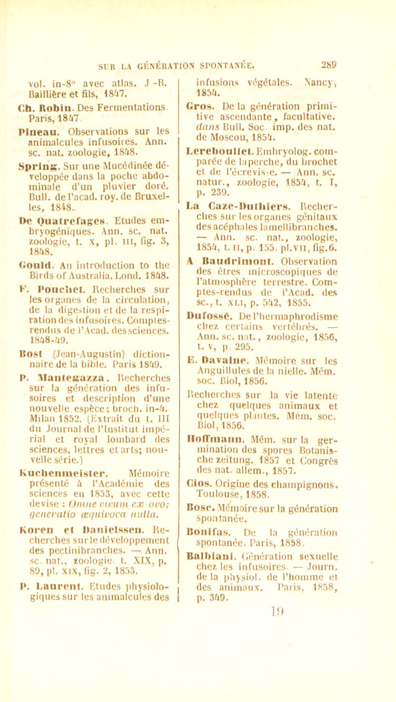 vol. in-8 avec atlas. J -R. Baillière et fils, 18fi7. (!h. Robin. Des Fermentations Paris, 1847 Pineau. Observations sur les animalcules infusoires. Ann. SC. nat. zoologie, 1848. Sprins. Sur une Mucédinée dé- veloppée dans la poche abdo- minale d’un pluvier doré. Bull, de l’acad. roy. de Bruxel- les, 1848. De Oualreragcs. Etudes em- bryogéniques. Ann. sc. nat. zoologie, t. X, pl. III, fig. 3, 1848. (tonid. An introduction to tlie Birds of Australia. Lond. 1848. K. Poiieiict. Becherclies sur les organes de la circulation, de la dige.,lion et de la respi- ration des infusoires. Comples- rendns île l’Acad. des sciences. 1848-49. Kost (Jean-Augustin) diction- naire de la bible. Paris 1849. P. Mantpsazza. Uecherches sur la génération des infu- soires et description d’une nouvelle espèce; brocb. in-4. Milan 1852. (Extrait du t. III du Journal de l’Institut impé- rial et royal lombard des sciences, lettres et arts; nou- velle série.) Kiicliciiiiipister. Mémoire présenté à l’Académie des sciences en 1853, avec cette devise ; Oinne vuniin ex ovo; (jencratio ætinivüca nulla. Knrpii Pt OaiiiPlsspii. l\e- cherclies sur le développement des pectinihrancbcs. — Ann. SC nat., zoologie, t. XIX, p. 89, pl. XIX, lig. 2, 1853. P. I.aiirpiu. Etudes jibysiolo- gi(|uessur les animalcules des infusions végétales. Nancy, 1854. Gros. De la génération primi- tive ascendante, facultative. dans Bull. Soc imp. des nat. de Moscou, 1854. I.creboiilict. Emhryolog. com- parée de la perche, du brochet et de l’écrevis-e. — Ann. sc. natur., zoologie, 1854, t. I, p. 239. La Gazp-Diitliicrs. Recher- ches sur les organes génitaux des acéphales lamellibranches. — Ann. sc. nat., zoologie, 1854, t. Il, p. 155. pl.Vll, fig.6. A Uaudriiiioiil. Observation des êtres microscopir(ues de l’atmosphère terrestre. Com- ptes-rendus de l’Acad. des sc., t. XLt, p. 542, 1855. Diifo.ssè. De l’hermaphrodisme chez certains vertébrés. — ■Ann. sc. nat., zoologie, 1856, t. V, p 295. E. Davaliip. Mémoire sur les Anguillulcs de la nielle. Mém. soc. Biol, 1856. Recherches sur la vie latente chez quelques animaux et quelques plintes, Mém. soc. Biol, 1856. Iloirniaiiii. Mém. sur la ger- mination des spores Botanis- che zeitung. 1857 et Congrès des nat. allem., 1857. Cio.s. Origine des champignons. Toulouse, 1858. Bosp. Mémoire sur la génération spontanée. Uoiiifii.s. De la génération spontanée. Paris, 1858. Balbiani. Cénération sexuelle chez les infusoires. — Journ. de la physiol. de l’homme et des animaux. Paris, 1858, p. 349. l!l