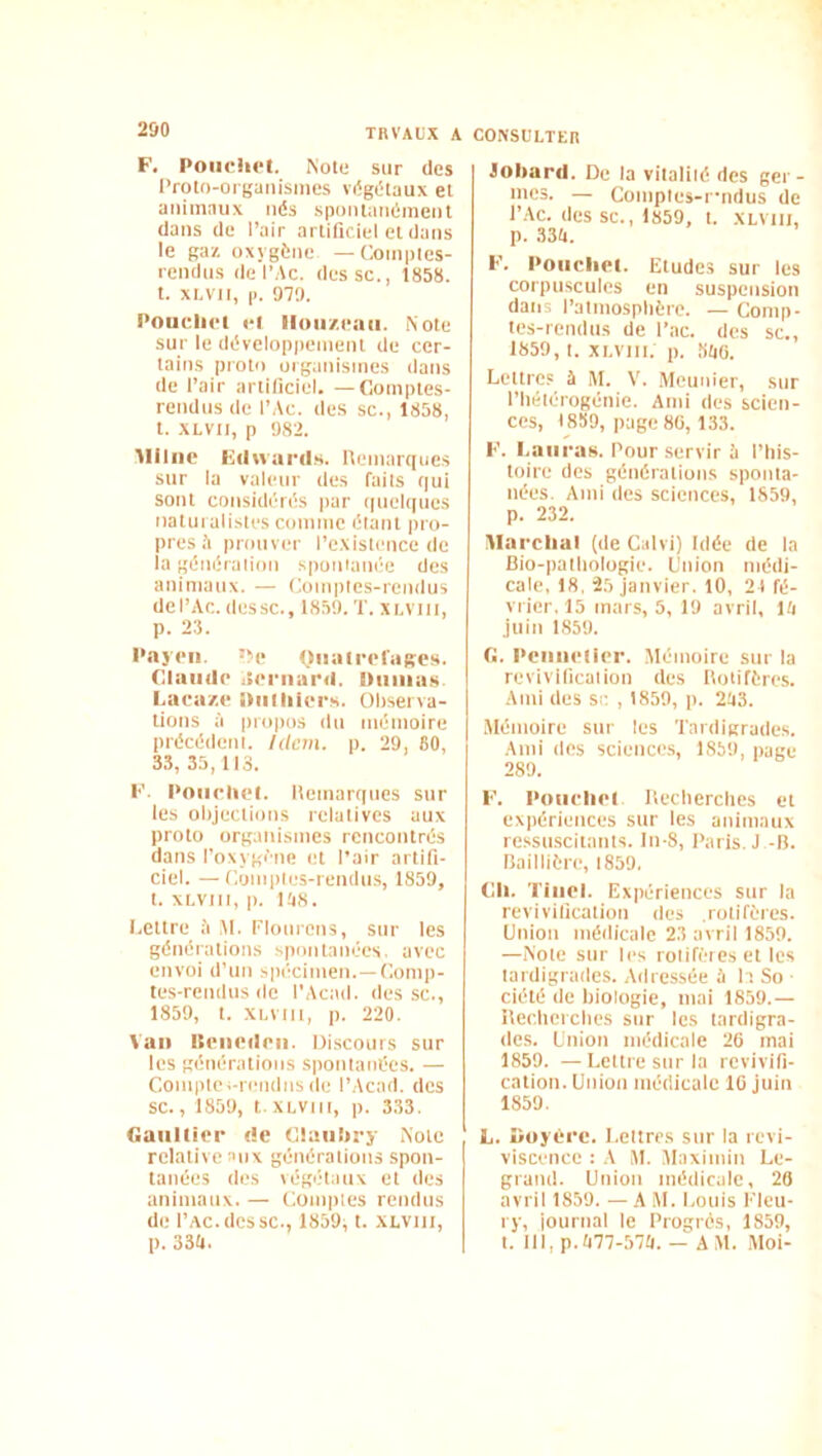 F. Poiiclict. Note sur des l'roto-orgaiiisiiies végétaux et animaux nés spoiuanémenl dans de Pair artificiel et dans le ga/. oxygène —Comptes- rendus de PAC. des SC., 1858. t. XI.V1I, |i. 979. Poucliet cl lloii/.caii. Note sur le développement de cer- tains protn organismes dans de Pair artificiel. —Comptes- rendus (1e PAc. des sc., 1858, t. XLVii, P 982. Aiiliic tlilvvai'ds. lleinarqiies sur la valeur des faits qui sont considérés par quel(|ucs natui alistes comme étant pro- pres .A prouver l’existence de la génération spontanée des animaux. — Comptes-rendus dePAc. dessc., 1859. T. xi.vni, p. 28. Pajcii. 'xp (liiali'cl'ageM. Claude Aeriiard. Diiiiiun. Laca/.e Diitliiers. Ohserva- tions à propos du mémoire précédent. Ulcm. p. 29, 80, 33, 35, 113. F. Poiieliel. Hemarques sur les olijections relatives aux proto organismes rencontrés dans l’oxygène et Pair artifi- ciel. — Comptes-rendus, 1859, t. XLVlIt, p. |!|8. I.ettre à ,M. l'Iourens, sur les générations spontanées, avec envoi d’un spécimen. —Comp- tes-rendus (le PAcad. des sc., 1859, t. xi.vttt, p. 220. Van lleiiedeii. Discours sur les générations spontanées. — Compte i-rendns de PAcad. des sc., 1859, t.XLVtti, p. 333. Gaultier de Claiiliry Note relative aux générations spon- tanées des végétaux et des animaux. — Conipies rendus de PAC.dessc., 1859^ t. XLVtii, p. 33li. CONSULTEn Joiiard. De la vitalité des ger- mes. — Comptes-fndus de PAC. (les sc., 1859, t. XLVIII, p. 334. F. Poiicliet. Etudes sur les corpuscules en suspension dans l’atmosphère. — Comp- tes-rendus de Pac. des sc., 1859, t. xi.viii. p. ,840. Lettres à M. V. .Meunier, sur Phétérogénie. Ami des scien- ces, I8S9, page80, 133. F. l.auraB. Pour servir à l’Iiis- toire des générations sponta- nées. Ami des sciences, 1859, p. 232. Marclial (de Calvi) Idée de la Bio-pathologie. Union médi- cale, 18, 25 janvier. 10, 21 fé- vrier. 15 mars, 5, 19 avril, 14 Juin 1.859. G. Pciiiielier. Mémoire sur la revivification des Hotifères. Ami des sa , 1859, p. 243. Alémoire sur tes Tardigrades. Ami (les sciences, 1859, page 289. F. PoiirliPl Uecherches et expériences sur les animaux re.ssuscitants. ln-8, Paris. J -B. Baillière, 1859, Ch. Tiiiol. Expériences sur la revivification des .rotifères. Union médicale 23 avril 1859. —Note sur les roliféies et les tardigrades. Adressée à 1 1 So ■ ciété de biologie, mai 1859.— ilecheiches sur les tardigra- des. Union médicale 20 mai 1859. —Lettre sur la revivifi- cation. Union médicale 10 juin 1859. L. Dojére. Lettres sur la revi- viscence : A AI. Alaximin Le- grand. Union médicale, 20 avril 1859. — A AI. Louis Elcu- ry, iournal le Progrès, 1859, t. III, p.477-574. - AM. Aloi-