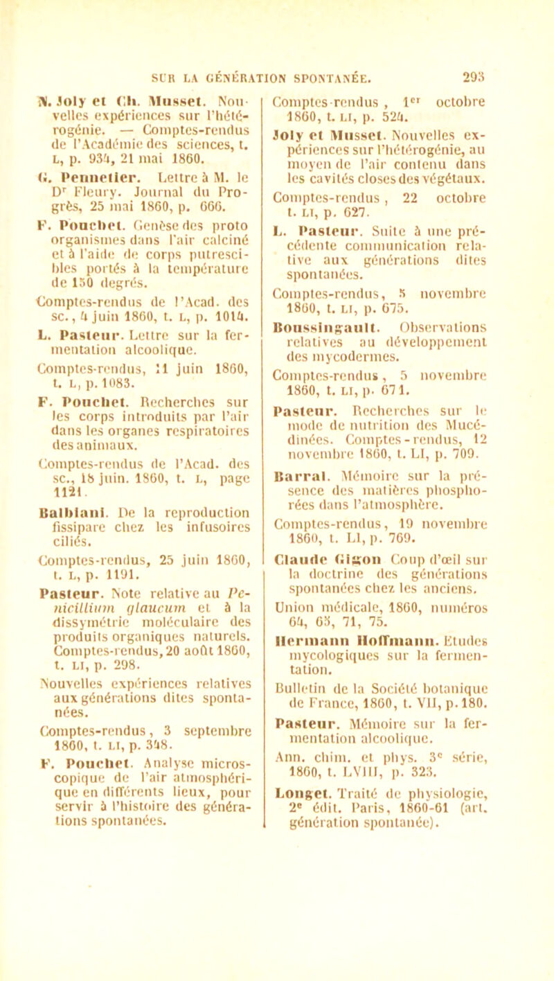 i\. Joly Cl Cil. lUiissel. Nou- velles expériences sur l’iiélé- rogéiiie. — Comptes-remlus (le r.Acadéinie (les sciences, t. L, p. <J3?i, 21 mai 1860. U. l•eIlllellc^. Lettre b M. le D'' l’ieury. Journal (In Pro- grès, 25 mai 1860, p. 666. K. Poucliel. Genèse (les proto organismes dans l'air calciné et b l'aide de corps pntresci- hles portés b la température de 150 degrés. Comptes-rendus de l’.-Vcad. des sc. ,(»juin 1860, t. L, p. lOUl. L. Pasl(‘iir. Lettre sur la fer- mentation alcooli(iue. Comptes-rendus, Il juin 1860, t. L, p. 108S. F. Poiichct. Recherches sur les corps introduits par l’air dans les organes respiratoires (les animaux. Comptes-rendus de l’Acad. des SC., 18 juin. 1860, t. L, page 1121. Balblaiii. De la reproduction fissipare chez les infusoires ciliés. Comptes-rendus, 25 juin 1860, t. L, p. 1191. Pasteur. Note relative au Pe- nwilUinn ijlaucum. et b la dissymétrie moléculaire des produits organiques naturels. Comptes-rendus, 20 août 1860, t. Ll, p. 298. Nouvelles expériences relatives aux générations dites sponta- nées. Comptes-rendus, 3 septembre 1800, t. Ll, p. 3'48. F. Poucliet. Analyse micros- copique de l’air atmosphéri- que en différents lieux, pour servir b l’histoire des généra- tions spontanées. Comptes-remlus , 1 octobre 1860, t. Ll, p. 5‘2(i. Joly et Musset. Nouvelles ex- périences sur l’hétérogénie, au moyen de l’air contenu dans les cavités closes des végétaux. Comptes-rendus, 22 octobre t. Ll, p, 627. L. Pasteur. Suite b une pré- cédente communication rela- tive aux générations dites spontanées. Comptes-rendus, 5 novembre 1860, t. Ll, p. 675. Roiissiiigaiilt. Observations relatives au développement (les mycodermes. Comptes-rendus, 5 novembre 1860, t. Li, p. 671. Pasteur. Recherches sur le mode de uutritiou des Mucé- (llnécs. Comptes-remlus, 12 novembre 1860, t. Ll, p. 709. Barrai. Mémoire sur la pré- sence des matières phospho- rées (buts l’atmosphère. Comptes-rendus, 19 novembre 1860, t. Ll, p. 769. Claude CIkou Coup d’œil sur la doctrine des générations spontanées chez les anciens. Union médicale, 1860, numéros Oa, 6S, 71, 75. Heriiiaiin iiofrniaiiii. Ltudes mycologiqucs sur la fermen- tation. Bulletin de la Société botanique (le France, 1860, t. VU, p. 180. Pasteur. .Mémoire sur la fer- mentation alcooli([uc. Ann. chim. et phys. 3' série, 1860, t. LVIIl, p. 323. Longet. Truité de physiologie, 2' édit. Paris, 1860-61 (art. génération spontanée).