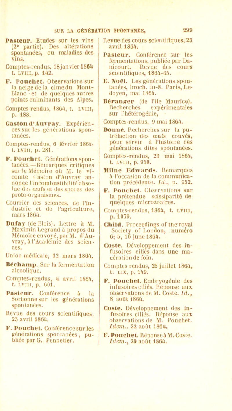 Pasteur. Etudes sur les vins (2' partie). Des altérations spontanées, ou maladies des vins. Comptes-rendus. 18janvicrl80ii t. LViii, p. ia2. F. Poiicliet. Observations sur la neige de la cimcdu Mont- Blanc et de quelques autres points culminants des Alpes. Comptes-rendus, 1864, t. LViii, p. 188. Gaston d’Aiivray. Expérien- ces sur les générations spon- tanées. Comptes-rendus, 6 février 186!i, t. LViti, p. 281. F. Poiiclict. Générations spon- tanées,—Bemarques critiques sur le Mémoire oit M. le vi- comte c aston d’Auvray an- nonce l’incomhnslibililé abso- lue de= œufs et des spoies des proto-organismes. Courrier des sciences, de l’in- dustrie et de l'agriculture, mars 186ti. Dufay (de Blois). Lettre à M. Maximin Legrand à propos du Mémoire envoyé, par M. d’Au- vray, à l’Académie des scien- ces. Union médicale, 12 mars 186ti. Bécliaiiip. Sur la fermentation alcoolique. Comptes-rendus, £i avril 1864, t. LViii, p. 601. Pa.steiir. Conférence à la Sorbonne sur les générations spontanées. Hevue des cours scientifiques, 23 avril 1804. F. Poiicliet. Conférence sur les générations spontanées, pu- bliée par G. Pennetier. Revue des cours scientifiques, 23 avril 1864. Pasteur. Conférence sur les fermentations, publiée par Da- nicourt. Revue des cours scientifiques, 1864-65. E. iVo<‘l. Les générations spon- tanées, broch. in-8. Paris, Le- doyen, mai 1864. Béranger (de Pile Maurice). Recberebes expérimentales sur l’bétérogénie, Comptes-renilus, 9 mai 1864. Donné. Recberebes sur la pu- tréfaction des œufs couvés, pour servir à l’bistoire des générations dites spontanées. Comptes-rendus, 23 mai 1864, t. Lvin, p. 950. IMIIiie Edwards. Remarques à l’occasion de la communica- tion précédente. Id., p. 952. F. Poiicliet. Observations sur la prétendue scissiparité de quelques microzoaires. Comptes-rendus, 1864, t. LViti, p. 1079. Cliild. Proceedings of tlie royal Society of London, numéro 6; 5, 16 june 1864. Costé. Développement des in- fusoires ciliés dans une ma- cération de foin. Comptes rendus, 25 juillet 1864, t. Lix, p. 149. F. Poiiclict. Embryogénie des infusoires ciliés. Réponse aux observations de M. Coste. Id,, 8 août 1864. Coste. Développement des in- fusoires ciliés. Réponse aux observations de M. Pouchet. Idem.. 22 août 1864. F. Poucliet. Répon.seà M. Coste. Idem., 29 août 1864.