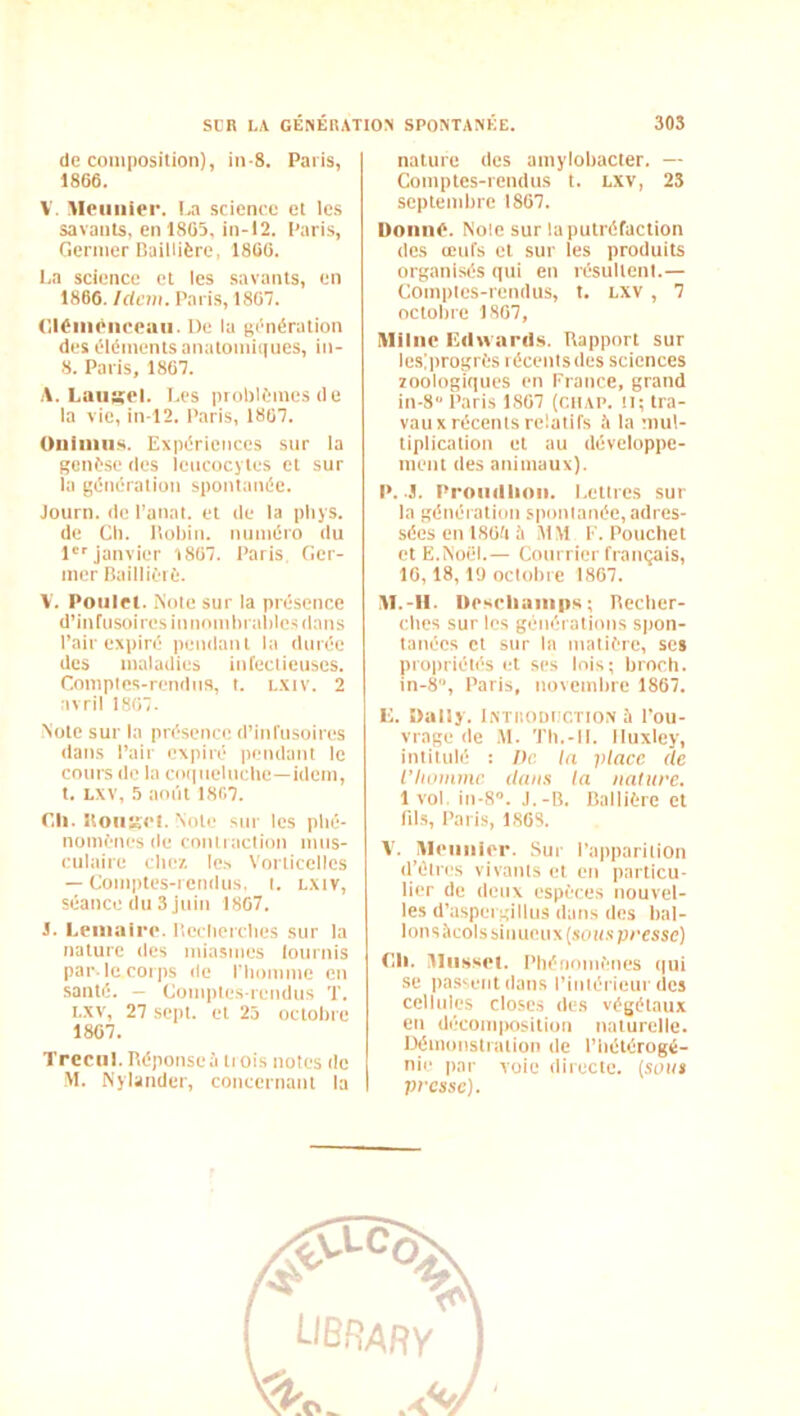 de composition), in-8. Paris, 1806. V. Moiiiiier. science et les savants, en 1805, in-12. Paris, Ciermer RailUÈre, 1800. l.a science et les savants, en 1866. Idem. Paris, 1807. (llOiiiéncemi. De la génération des éléments anatomiques, in- ». Paris, 1867. A. Laiiiïel. Les problèmes de la vie, in l2. Paris, 1807. Oiiiiiins. Expériences sur la genèse des leucocytes et sur la (;énération spontanée. Joiirn. de l’anat. et de la pliys. de Cil. Itoliin. numéro du 1'janvier 1807. l’aris Ger- mer Baillièrè. V. Poulet. Note sur la présence d’inrusoiresinnomliralilesdans Pair expiré pendant la durée des maladies infectieuses. Compics-remins, t. l.xiv. 2 avril 1807. Note sur la présence d’infusoires dans Pair expiré pendant le cours de la coqneluclie—idem, t. LXV, 5 août 1807. r.li. Uoiit^et. Note sur les phé- nomènes de contraction nius- cnlaire clie/. le.s Vorlicellcs — Comptes-rendus, i. lxiv, séance du 3 juin 1807. 1. Lenialre. lleclicrclics sur la nature des miasmes lonrnis par-le corps île l'Iiomme en santé. - Comptes-rendus T. i.xv, 27 sept, et 23 octobre 1807. Trecul. Réponse;! ti ois notes de M. Nylander, concernant la nature des amylobacter. — Comptes-rendus t. LXV, 23 septembre 1867. Donné. Noie sur la putréfaction des œufs et sur les produits organisés qui en résultent.— Comptes-rendus, t. lxv , 7 octobre 1807, Miliie Edwanls. Rapport sur lesiprogrès récents des sciences zoologiques en France, grand in-8“ Paris 1807 (ciiAP. il; tra- vaux récents relatifs à la mul- tiplication et au développe- ment des animaux). P. .3. Proiiillinn. Lettres sur la généiation spontanée, adres- sées en 180d à MM F. Pouchet et E.NoCd.— Courrier français, 16,18,1<J octobre 1867. 31.-II. Deschainiis; Recber- ebes sur les générations spon- tanées et sur la matière, ses propriétés et ses lois; broch. in-8, Paris, novembre 1867. C. Daily. Lxtiiodiictio.x à l’ou- vrage de M. Tb.-ll. Huxley, intitulé : Dr la place de l’homme dew.s la nature. 1 vol. in-8». J.-B. Ballière et fils, Paris, 1808. V. Aleiiiiier. Sur l’apparition (l’étres vivants et en particu- lier de deux espèces nouvel- les d’a.spergilliis dans des bal- lons ;’i colssinucnx(soi(.s peessc) Cil. Musset. Phénomènes qui se passent dans l’intérieur des cellules closes des végétaux en déconi|)osition naturelle. Démonstration de l’bétérogé- nie par voie directe, (soin presse).
