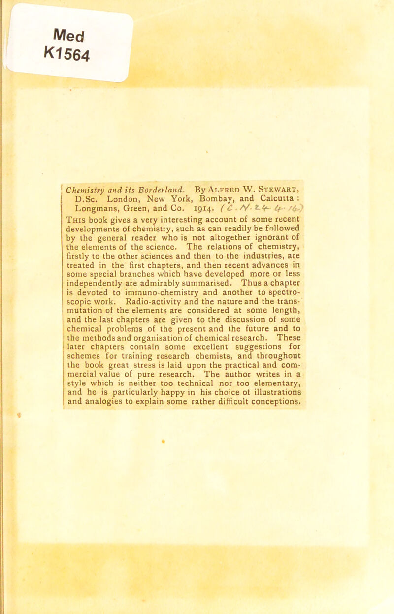 Med K1564 Chemistry and its Borderland. By Alfred W. Stewart, D.Sc. London, New York, Bombay, and Calcutta : Longmans, Green, and Co. 1914. (C . /V- *•<•-• if- This book gives a very interesting account of some recent developments of chemistry, such as can readily be followed by the general reader who is not altogether ignorant of the elements of the science. The relations of chemistry, firstly to the other sciences and then to the industries, are treated in the first chapters, and then recent advances in some special branches which have developed more or less independently are admirably summarised. Thus a chapter is devoted to immuno-chemistry and another to spectro- scopic work. Radio-activity and the nature and the trans- mutation of the elements are considered at some length, and the last chapters are given to the discussion of some chemical problems of the present and the future and to the methods and organisation of chemical research. These later chapters contain some excellent suggestions for schemes for training research chemists, and throughout the book great stress is laid upon the practical and com- mercial value of pure research. The author writes in a style which is neither too technical nor too elementary, and he is particularly happy in his choice of illustrations and analogies to explain some rather difficult conceptions.