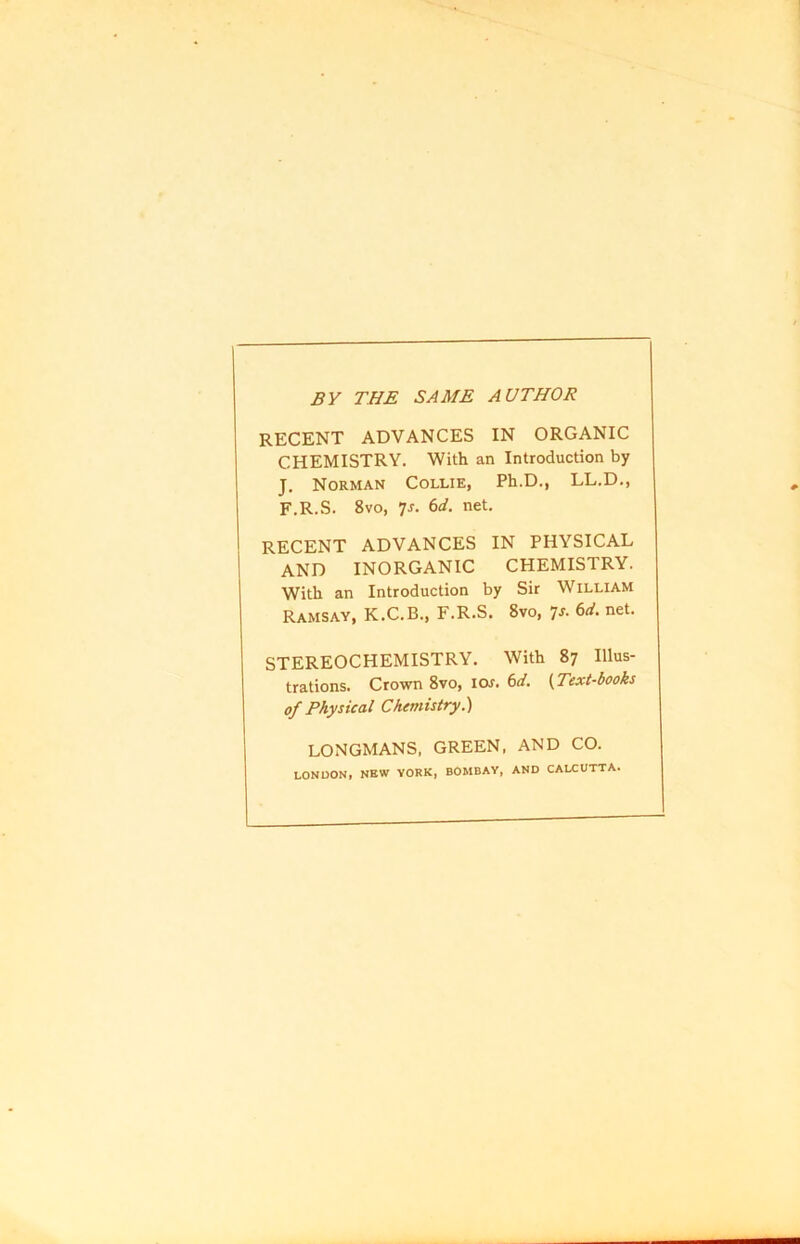 BY THE SAME AUTHOR RECENT ADVANCES IN ORGANIC CHEMISTRY. With an Introduction by J. Norman Collie, Ph.D., LL.D., F.R.S. 8vo, T- bd. net. RECENT ADVANCES IN PHYSICAL AND INORGANIC CHEMISTRY. With an Introduction by Sir William Ramsay, K.C.B., F.R.S. 8vo, 7s. 6d. net. STEREOCHEMISTRY. With 87 Illus- trations. Crown 8vo, lew. 6d. (Text-books of Physical Chemistry.) LONGMANS, GREEN, AND CO. LONDON, NEW YORK, BOMBAY, AND CALCUTTA.