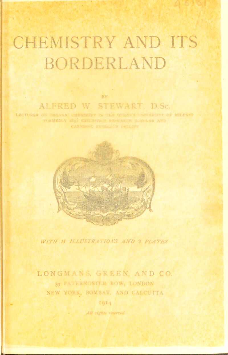 . • . r < CHEMISTRY AND ITS BORDERLAND 8V A! r RED W STF\V KT D Sc. t.ECTL'RF.V ■ ■ CtC «RVi fj ■ t i-'iv oji sirtrAST WITH 11 ILLVS i RA CIOXS AND 2 PLATES L 0 N G M \ . G K H E N A K D C O. 39 r,«,l-.RN')Srf,i; kOW, LONDON NEW V< * 1. HOM ' :.V V >:» , U.C\TTA 19*4 W*'' ■* *CirrttJ